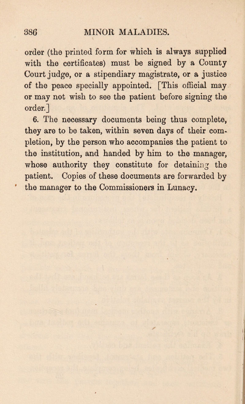 order (the printed form for which is always supplied with the certificates) must be signed by a County Court judge, or a stipendiary magistrate, or a justice of the peace specially appointed. [This official may or may not wish to see the patient before signing the order.] 6. The necessary documents being thus complete, they are to be taken, within seven days of their com¬ pletion, by the person who accompanies the patient to the institution, and handed by him to the manager, whose authority they constitute for detaining the patient. Copies of these documents are forwarded by * the manager to the Commissioners in Lunacy.