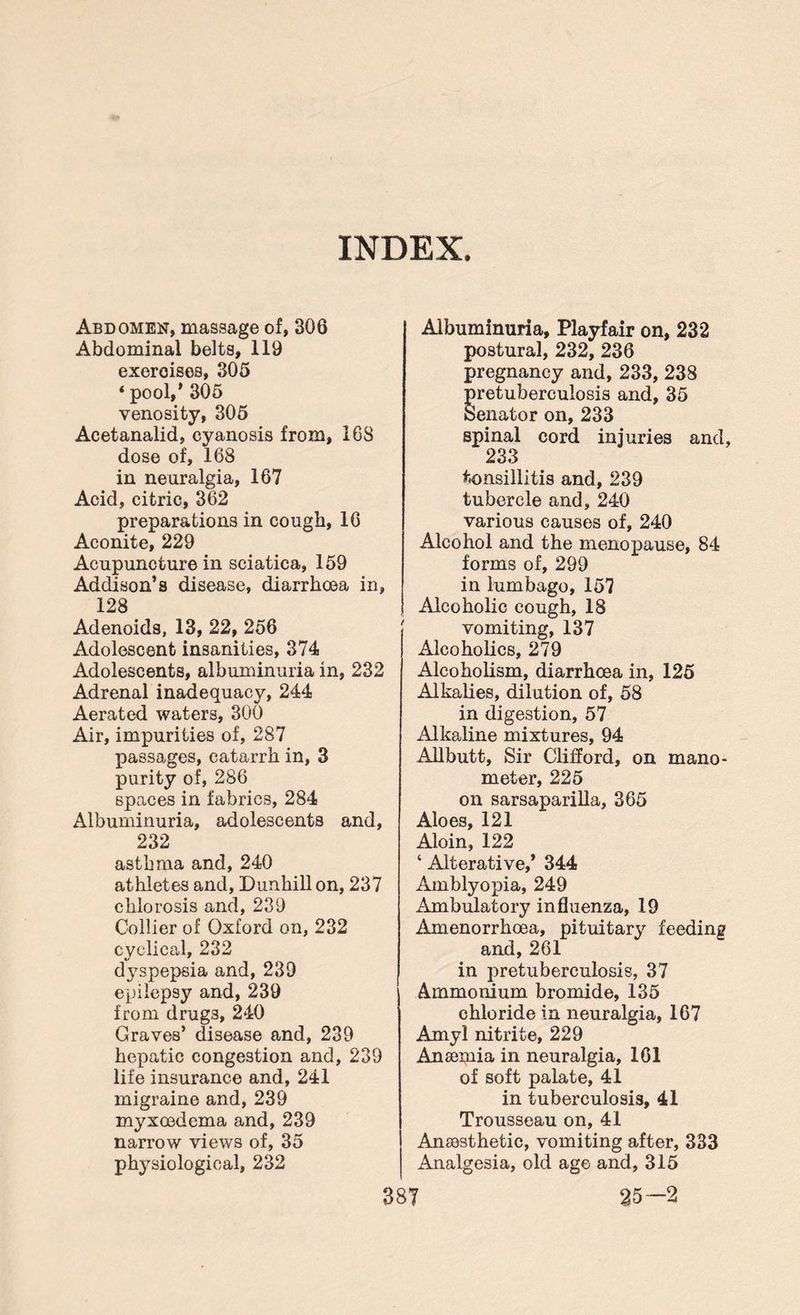INDEX. Abdomen, massage of, 306 Abdominal belts, 119 exercises, 305 * pool,’ 305 venosity, 305 Acetanalid, cyanosis from, 168 dose of, 168 in neuralgia, 167 Acid, citric, 362 preparations in cough, 16 Aconite, 229 Acupuncture in sciatica, 159 Addison’s disease, diarrhoea in, 128 Adenoids, 13, 22, 256 Adolescent insanities, 374 Adolescents, albuminuria in, 232 Adrenal inadequacy, 244 Aerated waters, 300 Air, impurities of, 287 passages, catarrh in, 3 purity of, 286 spaces in fabrics, 284 Albuminuria, adolescents and, 232 asthma and, 240 athletes and, Dunhillon, 237 chlorosis and, 239 Collier of Oxford on, 232 cyclical, 232 dyspepsia and, 239 epilepsy and, 239 from drug3, 240 Graves’ disease and, 239 hepatic congestion and, 239 life insurance and, 241 migraine and, 239 myxosdema and, 239 narrow views of, 35 physiological, 232 Albuminuria, Playfair on, 232 postural, 232, 236 pregnancy and, 233, 238 retuberculosis and, 35 enator on, 233 spinal cord injuries and, 233 tonsillitis and, 239 tubercle and, 240 various causes of, 240 Alcohol and the menopause, 84 forms of, 299 in lumbago, 157 Alcoholic cough, 18 vomiting, 137 Alcoholics, 279 Alcoholism, diarrhoea in, 125 Alkalies, dilution of, 58 in digestion, 57 Alkaline mixtures, 94 Allbutt, Sir Clifford, on mano¬ meter, 225 on sarsaparilla, 365 Aloes, 121 Aloin, 122 ‘ Alterative,’ 344 Amblyopia, 249 Ambulatory influenza, 19 Amenorrhoea, pituitary feeding and, 261 in pretuberculosis, 37 Ammonium bromide, 135 chloride in neuralgia, 167 Amyl nitrite, 229 Anaemia in neuralgia, 161 of soft palate, 41 in tuberculosis, 41 Trousseau on, 41 Anaesthetic, vomiting after, 333 Analgesia, old age and, 315