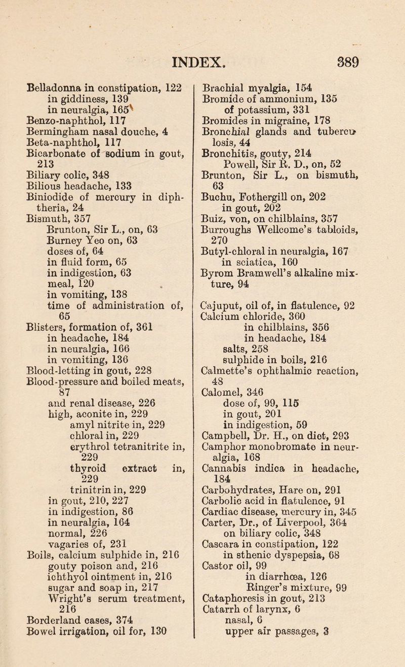 Belladonna in constipation, 122 in giddiness, 139 in neuralgia, 165^ Benzo-naphthol, 117 Berminghain nasal douche, 4 Beta-naphthol, 117 Bicarbonate of sodium in gout, 213 Biliary colic, 348 Bilious headache, 133 Biniodide of mercury in diph¬ theria, 24 Bismuth, 357 Brunton, Sir L., on, 63 Burney Yeo on, 63 doses of, 64 in fluid form, 65 in indigestion, 63 meal, 120 in vomiting, 138 time of administration of, 65 Blisters, formation of, 361 in headache, 184 in neuralgia, 166 in vomiting, 136 Blood-letting in gout, 228 Blood-pressure and boiled meats, 87 and renal disease, 226 high, aconite in, 229 amyl nitrite in, 229 chloral in, 229 erythrol tetranitrite in, 229 thyroid extract in, 229 trinitrin in, 229 in gout, 210, 227 in indigestion, 86 in neuralgia, 164 normal, 226 vagaries of, 231 Boils, calcium sulphide in, 216 gouty poison and, 216 ichthyol ointment in, 216 sugar and soap in, 217 Wright’s serum treatment, 216 Borderland cases, 374 Bowel irrigation, oil for, 130 Brachial myalgia, 154 Bromide of ammonium, 135 of potassium, 331 Bromides in migraine, 178 Bronchial glands and tubercu* losis, 44 Bronchitis, gouty, 214 Powell, Sir it. D., on, 52 Brunton, Sir L., on bismuth, 63 Buchu, Fothergill on, 202 in gout, 202 Buiz, von, on chilblains, 357 Burroughs Wellcome’s tabloids, 270 Butyl-chloral in neuralgia, 167 in sciatica, 160 Byrom Bramwell’s alkaline mix¬ ture, 94 Cajuput, oil of, in flatulence, 92 Calcium chloride, 360 in chilblains, 356 in headache, 184 salts, 258 sulphide in boils, 216 Calmette’s ophthalmic reaction, 48 Calomel, 346 dose of, 99, 115 in gout, 201 in indigestion, 59 Campbell, Dr. H., on diot, 293 Camphor monobromate in neur¬ algia, 168 Cannabis indica in headache, 184 Carbohydrates, Hare on, 291 Carbolic acid in flatulence, 91 Cardiac disease, mercury in, 345 Carter, Dr., of Liverpool, 364 on biliary colic, 348 Cascara in constipation, 122 in sthenic dyspepsia, 68 Castor oil, 99 in diarrhoea, 126 Binger’s mixture, 99 Cataphoresis in gout, 213 Catarrh of larynx, 6 nasal, 6 upper air passages, 3