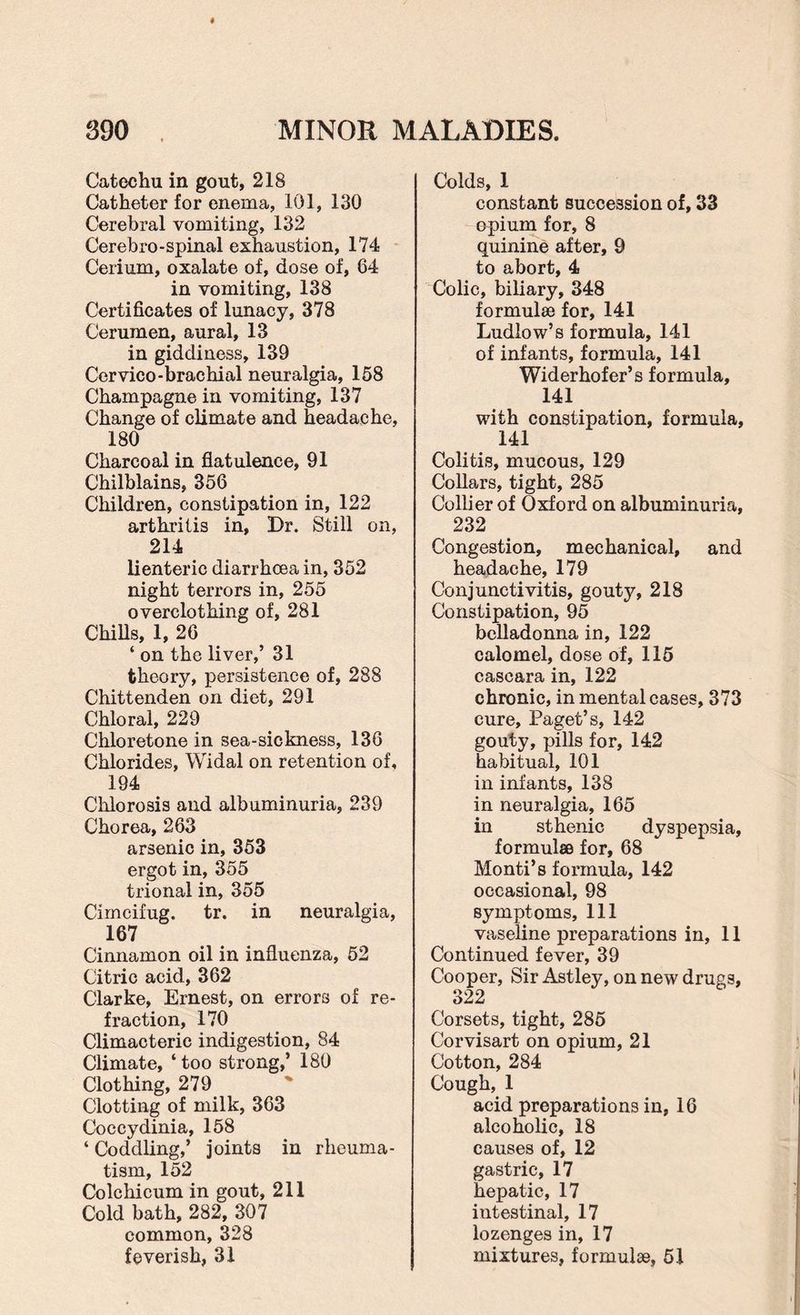 Catechu in gout, 218 Catheter for enema, 101, 130 Cerebral vomiting, 132 Cerebro-spinal exhaustion, 174 Cerium, oxalate of, dose of, 64 in vomiting, 138 Certificates of lunacy, 378 Cerumen, aural, 13 in giddiness, 139 Cervico-brachial neuralgia, 158 Champagne in vomiting, 137 Change of climate and headache, 180 Charcoal in flatulence, 91 Chilblains, 356 Children, constipation in, 122 arthritis in, Dr. Still on, 214 lienteric diarrhoea in, 352 night terrors in, 255 overclothing of, 281 Chills, 1, 26 ‘ on the liver,’ 31 theory, persistence of, 288 Chittenden on diet, 291 Chloral, 229 Chloretone in sea-sickness, 136 Chlorides, Widal on retention of, 194 Chlorosis and albuminuria, 239 Chorea, 263 arsenic in, 353 ergot in, 355 trional in, 355 Cimcifug. tr. in neuralgia, 167 Cinnamon oil in influenza, 52 Citric acid, 362 Clarke, Ernest, on errors of re¬ fraction, 170 Climacteric indigestion, 84 Climate, ‘too strong,’ 180 Clothing, 279 Clotting of milk, 363 Coccydinia, 158 ‘ Coddling,’ joints in rheuma¬ tism, 152 Colchicum in gout, 211 Cold bath, 282, 307 common, 328 feverish, 31 Colds, 1 constant succession of, 33 opium for, 8 quinine after, 9 to abort, 4 Colic, biliary, 348 formulse for, 141 Ludlow’s formula, 141 of infants, formula, 141 Widerhofer’s formula, 141 with constipation, formula, 141 Colitis, mucous, 129 Collars, tight, 285 Collier of Oxford on albuminuria, 232 Congestion, mechanical, and headache, 179 Conjunctivitis, gouty, 218 Constipation, 95 belladonna in, 122 calomel, dose of, 115 caseara in, 122 chronic, in mental cases, 373 cure, Paget’s, 142 gouty, pills for, 142 habitual, 101 in infants, 138 in neuralgia, 165 in sthenic dyspepsia, formulse for, 68 Monti’s formula, 142 occasional, 98 symptoms. 111 vaseline preparations in, 11 Continued fever, 39 Cooper, Sir Astley, on new drugs, 322 Corsets, tight, 285 Corvisart on opium, 21 Cotton, 284 Cough, 1 acid preparations in, 16 alcoholic, 18 causes of, 12 gastric, 17 hepatic, 17 iutestinal, 17 lozenges in, 17 mixtures, formulae, 51