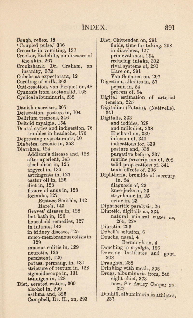 Cough, reflex, 18 ‘ Coupled pulse,’ 336 Creosote in vomiting, 137 Crocker, Radcliffe, on diseases of the skin, 267 Crookshank, Dr. Graham, on insanity, 372 Cubebs as expectorant, 12 Curdling of milk, 363 Cuti-reaction, von Pirquet on, 48 Cyanosis from acetanalid, 168 Cyclical albuminuria, 232 Danish exercises, 307 Defsecation, posture in, 104 Delirium tremens, 346 Deltoid myalgia, 154 Dental caries and indigestion, 76 troubles in headache, 176 Depressing expectorants, 10 Diabetes, arsenic in, 353 Diarrhoea, 124 Addison’s disease and, 128 after aperient, 143 alcoholism in, 125 argyrol in, 130 astringents in, 127 castor oil in, 126 diet in, 128 fissure of anus in, 128 formulae, 127 Eustace Smith’s, 142 Hare’s, 143 Graves’ disease in, 128 hot bath in, 126 household remedies, 127 in infants, 142 in kidney disease, 125 muco -membranous colitis in, 129 mucous colitis in, 129 neurotic, 125 persistent, 129 potass, permang. in, 131 stricture of rectum in, 128 sigmoidoscope in, 131 tannigen in, 128 Diet, aerated waters, 300 alcohol in, 299 asthma and, 326 Campbell, Dr. H., on, 293 Diet, Chittenden on, 291 fluids, time for taking, 298 in diarrhoea, 127 primeval man, 294 reducing intake, 302 rival systems of, 291 Hare on, 291 Van Someren on, 297 Digestion, alkalies in, 57 pepsin in, 54 process of, 54 Digital estimation of arterial tension, 225 Digitaline (Potain), (Nativelle), 341 Digitalis, 333 and iodides, 328 and milk diet, 338 Huchard on, 339 infusion of, 340 indications for, 339 posture and, 338 purgative before, 337 routine prescription of, 202 solid preparations of, 341 toxic effects of, 336 Diphtheria, bromide of mercurv in, 24 diagnosis of, 23 knee-jerks in, 23 strychnine in, 25 urine in, 23 Diphtheritic paralysis, 26 Diuretic, digitalis as, 334 natural mineral water as 205, 228 Diuretin, 205 Dobell’s solution, 6 Douche, nasal, 4 Bermingham, 4 Douching in myalgia, 156 Dowsing Institutes and gout 208 5 Draughts, 288 Drinking with meals, 298 Drugs, albuminuria from, 240 eight chief, 323 new. Sir Astley Cooper on, 322 D unhill, albuminuria in athletes,