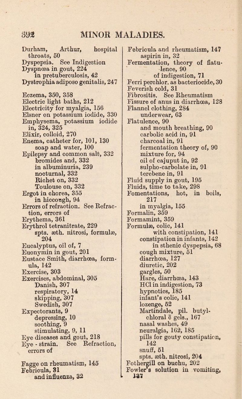 Durham, Arthur, hospital throats, 50 Dyspepsia. See Indigestion Dyspnoea in gout, 224 in pretuberculosis, 42 Dystrophia adiposo genitalis, 247 Eczema, 350, 358 Electric light baths, 212 Electricity for myalgia, 156 Eisner on potassium iodide, 330 Emphysema, potassium iodide in, 324, 325 Elixir, colloid, 270 Enema, catheter for, 101, 130 soap and water, 100 Epilepsy and common salt, 332 bromides and, 332 in albuminuria, 239 nocturnal, 332 Richet on, 332 Toulouse on, 332 Ergot in chorea, 355 in hiccough, 94 Errors of refraction. See Refrac¬ tion, errors of Erythema, 361 Erythrol tetranitrate, 229 spts. seth. nitrosi, formulae, 204 Eucalyptus, oil of, 7 Euonymin in gout, 201 Eustace Smith, diarrhoea, form¬ ula, 142 Exercise, 303 Exercises, abdominal, 305 Danish, 307 respiratory, 14 skipping, 307 Swedish, 307 Expectorants, 9 depressing, 10 soothing, 9 stimulating, 9, 11 Eye diseases and gout, 218 Eye - strain. See Refraction, errors of Eagge on rheumatism, 145 Febricula, 31 and influenza, 32 Eebricula and rheumatism, 147 aspirin in, 32 Fermentation, theory of flatu¬ lence, 90 of indigestion, 71 Ferri perchlor. as bacteriocide, 30 Feverish cold, 31 Fibrositis. See Rheumatism Fissure of anus in diarrhoea, 128 Flannel clothing, 284 underwear, 63 Flatulence, 90 and mouth breathing, 90 carbolic acid in, 91 charcoal in, 91 fermentation theory of, 90 mixture for, 94 oil of cajuput in, 92 sulpho-carbolate in, 91 terebene in, 91 Fluid supply in gout, 195 Fluids, time to take, 298 Fomentations, hot, in boils, 217 in myalgia, 155 Formalin, 359 Formamint, 359 Formulse, colic, 141 with constipation, 141 constipation in infants, 142 in sthenic dyspepsia, 68 cough mixture, 51 diarrhoea, 127 diuretic, 202 gargles, 50 Hare, diarrhoea, 143 HC1 in indigestion, 73 hypnotics, 185 infant’s colic, 141 lozenge, 62 Martindale, pil. butyl- chloral c gels., 167 nasal washes, 49 neuralgia, 162, 185 pills for gouty constipation, 142 snuff, 51 spts. seth. nitrosi, 204 Fothergill on buchu, 202 Fowlers solution in vomiting, L 137