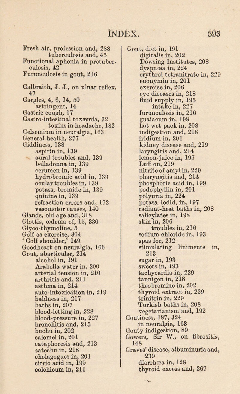 Fresh air, profession and, 288 tuberculosis and, 45 Functional aphonia in pretuber¬ culosis, 42 Furunculosis in gout, 216 Galbraith, J. J., on ulnar reflex, 47 Gargles, 4, 6, 14, 50 astringent, 14 Gastric cough, 17 Gastro-intestinal toxaemia, 32 toxins in headache, 182 Gelsemium in neuralgia, 163 General health, 277 Giddiness, 138 aspirin in, 139 aural troubles and, 139 belladonna in, 139 cerumen in, 139 hydrobromic acid in, 139 ocular troubles in, 139 potass, bromide in, 139 quinine in, 139 refraction errors and, 172 vasomotor causes, 140 Glands, old age and, 318 Glottis, oedema of, 15, 330 Glyco-thymoline, 5 Golf as exercise, 304 ‘ Golf shoulder,’ 149 Goodheart on neuralgia, 166 Gout, abarticular, 214 alcohol in, 191 Arabella water in, 200 arterial tension in, 210 arthritis and, 211 asthma in, 214 auto-intoxication in, 219 baldness in, 217 baths in, 207 blood-letting in, 228 blood-pressure in, 227 bronchitis and, 215 buchu in, 202 calomel in, 201 cataphoresis and, 213 iatechu in, 218 cholagogues in, 201 citric acid in, 199 colchicum in, 211 Gout, diet in, 191 digitalis in, 202 Dowsing Institutes, 208 dyspnoea in, 224 erythrol tetranitrate in, 229 euonymin in, 201 exercise in, 206 eye diseases in, 218 fluid supply in, 195 intake in, 227 furunculosis in, 216 guaiacum in, 198 hot wet pack in, 208 indigestion and, 218 iridium in, 201 kidney disease and, 219 laryngitis and, 214 lemon-juice in, 197 Luff on, 219 nitrite of amyl in, 229 pharyngitis and, 214 phosphoric acid in, 199 podophyllin in, 201 polyuria in, 224 potass, iodid. in, 197 radiant-heat baths in, 208 salicylates in, 198 skin in, 206 troubles in, 216 sodium chloride in, 193 spas for, 212 stimulating liniments in, 213 sugar in, 193 sweets in, 193 tachycardia in, 229 tannigen in, 218 theobromine in, 202 thyroid extract in, 229 trinitrin in, 229 Turkish baths in, 208 vegetarianism and, 192 Goutiness, 187, 324 in neuralgia, 163 Gouty indigestion, 89 Gowers, Sir W., on fibrositis, 148 Graves’ disease, albuminuria and, 239 diarrhcea in, 128 thyroid excess and, 267