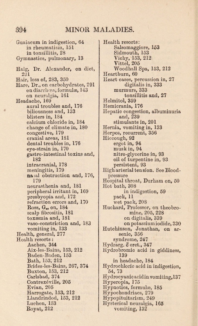Gruaiacum in indigestion, 64 in rheumatism, 151 in tonsillitis, 28 Gymnastics, pulmonary, 13 Haig, Dr. Alexander, on diet, 2 ill Hair, loss of, 283, 350 Hare, Dr., on carbohydrates, 291 on diarrhoea, formulae, 143 on neuralgia, 161 Headache, 169 aural troubles and, 176 biliousness and, 133 blisters in, 184 calcium chloride in, 184 change of climate in, 180 congestive, 179 cranial areas, 181 dental troubles in, 176 eye-strain in, 170 gastro-intestinal toxin3 and, 182 intracranial, 178 meningitis, 179 nasal obstruction and, 176, 179 neurasthenia and, 181 peripheral irritant in, 169 presbyopia and, 172 refraction errors and, 170 Ross, G., on, 184 scalp fibrositis, 181 toxaemia and, 181 vaso-constriction and, 183 vomiting in, 133 Health, general, 277 Health resorts: Aachen, 344 Aix-les-Bains, 153, 212 Baden-Baden, 153 Bath, 153, 212 Brides-les-Bains, 267, 374 Buxton, 153, 212 Carlsbad, 374 Contrexeville, 205 Evian, 205 Harrogate, 153, 212 Llandrindod, 153, 212 Luchon, 153 Royat, 212 Health resorts: Salsomaggiore, 153 Sidmouth, 153 Vichy, 153, 212 Vittel, 205 Woodhall Spa, 153, 212 Heartburn, 60 Heart cases, percussion in, 27 digitalis in, 333 murmurs, 333 tonsiLlitis and, 27 Helmitol, 359 Hemicrania, 176 Hepatic congestion, albuminuria and, 239 stimulants in, 201 Hernia, vomiting in, 133 Herpes, recurrent, 356 Hiccough, 92 ergot in, 94 musk in, 94 nitro-glycerine in, 93 oil of turpentine in, 93 persistent, 93 High arterial tension. See Blood- pressure Hospital throat, Durham on, 50 Hot bath, 308 in indigestion, 59 pack, 11 wet pack, 208 Hue hard, Professor, on theobro¬ mine, 205, 228 on digitalis, 339 on potassium iodide, 330 Hutchinson, Jonathan, on ar¬ senic, 356 syndrome, 247 Hydrarg. c cret., 347 Hydrobromic acid in giddiness, 139 in headache, 184 Hydrochloric acid in indigestion, 54, 73 Hydrocyanic acid in vomiting,13 7 Hyperopia, 175 Hypnotics, formulas, 185 Hypochondriacs, 279 Hypopituitarism, 249 Hysterical neuralgia, 165 vomiting, 132