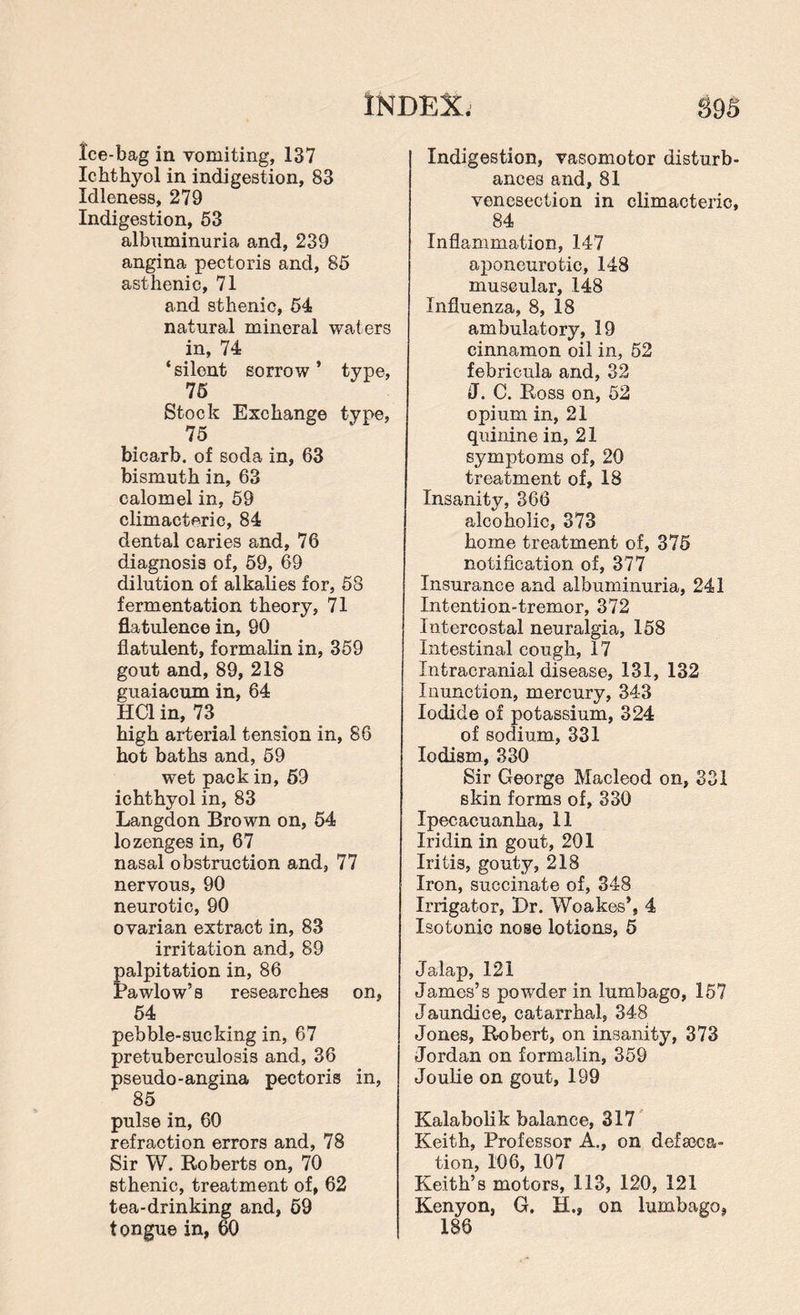 INDEX. 89S Ice-bag in vomiting, 137 Ichthyol in indigestion, 83 Idleness, 279 Indigestion, 53 albuminuria and, 239 angina pectoris and, 85 asthenic, 71 and sthenic, 54 natural mineral waters in, 74 ‘silent sorrow’ type, 75 Stock Exchange type, 75 bicarb, of soda in, 63 bismuth in, 63 calomel in, 59 climacteric, 84 dental caries and, 76 diagnosis of, 59, 69 dilution of alkalies for, 58 fermentation theory, 71 flatulence in, 90 flatulent, formalin in, 359 gout and, 89, 218 guaiacum in, 64 HC1 in, 73 high arterial tension in, 86 hot baths and, 59 wet pack in, 59 ichthyol in, 83 Langdon Brown on, 54 lozenges in, 67 nasal obstruction and, 77 nervous, 90 neurotic, 90 ovarian extract in, 83 irritation and, 89 palpitation in, 86 Pawlow’s researches on, 54 pebble-sucking in, 67 pretuberculosis and, 36 pseudo-angina pectoris in, 85 pulse in, 60 refraction errors and, 78 Sir W. Roberts on, 70 sthenic, treatment of, 62 tea-drinking and, 69 tongue in, 60 Indigestion, vasomotor disturb¬ ances and,81 venesection in climacteric, 84 Inflammation, 147 aponeurotic, 148 muscular, 148 Influenza, 8, 18 ambulatory, 19 cinnamon oil in, 52 febricula and, 32 ■J. C. Ross on, 52 opium in, 21 quinine in, 21 symptoms of, 20 treatment of, 18 Insanity, 366 alcoholic, 373 home treatment of, 375 notification of, 377 Insurance and albuminuria, 241 Intention-tremor, 372 Intercostal neuralgia, 158 Intestinal cough, 17 Intracranial disease, 131, 132 Inunction, mercury, 343 Iodide of potassium, 324 of sodium, 331 Iodism, 330 Sir George Macleod on, 331 skin forms of, 330 Ipecacuanha, 11 Iridin in gout, 201 Iritis, gouty, 218 Iron, succinate of, 348 Irrigator, Dr. Woakes’, 4 Isotonic nose lotions, 5 Jalap, 121 James’s powder in lumbago, 157 Jaundice, catarrhal, 348 Jones, Robert, on insanity, 373 Jordan on formalin, 359 Joulie on gout, 199 Kalabolik balance, 317 Keith, Professor A., on defeca¬ tion, 106, 107 Keith’s motors, 113, 120, 121 Kenyon, G. H,» on lumbago, 186