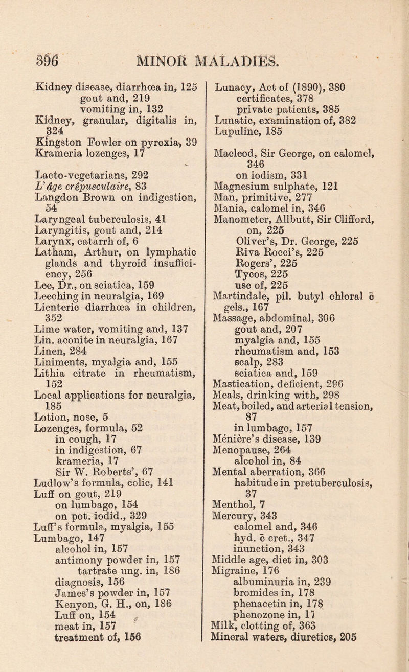 Kidney disease, diarrhoea in, 125 gout and, 219 vomiting in, 132 Kidney, granular, digitalis in, 324 Kingston Fowler on pyrexia-, 39 Krameria lozenges, 17 Lacto-vegetarians, 292 U dge crepusculaire, 83 Langdon Brown on indigestion, r 54 Laryngeal tuberculosis, 41 Laryngitis, gout and, 214 Larynx, catarrh of, 6 Latham, Arthur, on lymphatic glands and thyroid insuffici¬ ency, 256 Lee, Dr., on sciatica, 159 Leeching in neuralgia, 169 Lienteric diarrhoea in children, 352 Lime water, vomiting and, 137 Lin. aconite in neuralgia, 167 Linen, 284 Liniments, myalgia and, 155 Lithia citrate in rheumatism, 152 Local applications for neuralgia, 185 Lotion, nose, 5 Lozenges, formula, 52 in cough, 17 in indigestion, 67 krameria, 17 Sir W. Roberts’, 67 Ludlow’s formula, colic, 141 Luff on gout, 219 on lumbago, 154 on pot. iodid., 329 Luff’s formula,, myalgia, 155 Lumbago, 147 alcohol in, 157 antimony powder in, 157 tartrate ung. in, 186 diagnosis, 156 James’s powder in, 157 Kenyon, G. H., on, 186 Luff on, 154 f meat in, 157 treatment of, 156 Lunacy, Act of (1890), 380 certificates, 378 private patients, 385 Lunatic, examination of, 382 Lupuline, 185 Macleod, Sir George, on calomel, 346 on iodism, 331 Magnesium sulphate, 121 Man, primitive, 277 Mania, calomel in, 346 Manometer, Allbutt, Sir Clifford, on, 225 Oliver’s, Dr. George, 225 Riva Rocci’s, 225 Rogers’, 225 Tycos, 225 use of, 225 Martindale, pil. butyl chloral 6 gels., 167 Massage, abdominal, 306 gout and, 207 myalgia and, 155 rheumatism and, 153 scalp, 283 sciatica and, 159 Mastication, deficient, 296 Meals, drinking with, 298 Meat, boiled, and arteria 1 tension, 87 in lumbago, 157 Meniere’s disease, 139 Menopause, 264 alcohol in, 84 Mental aberration, 366 habitude in pretuberculosis, 37 Menthol, 7 Mercury, 343 calomel and, 346 hyd. c cret., 347 inunction, 343 Middle age, diet in, 303 Migraine, 176 albuminuria in, 239 bromides in, 178 phenacetin in, 178 phenozone in, 17 Milk, clotting of, 363 Mineral waters, diuretics, 205