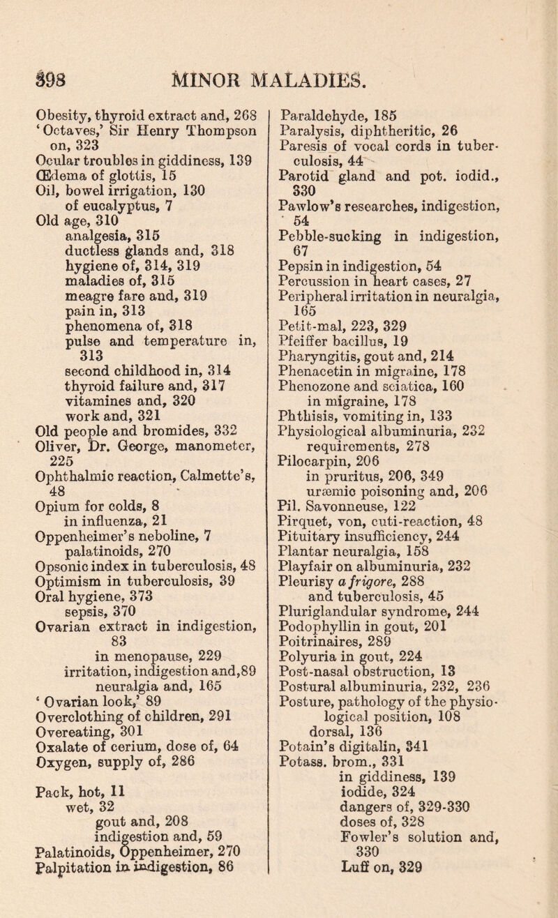 Obesity, thyroid extract and, 268 ‘Octaves,’ Sir Henry Thompson on,323 Ocular troubles in giddiness, 139 (Edema of glottis, 15 Oil, bowel irrigation, 130 of eucalyptus, 7 Old age, 310 analgesia, 315 ductless glands and, 318 hygiene of, 314, 319 maladies of, 315 meagre fare and, 319 pain in, 313 phenomena of, 318 pulse and temperature in, 313 second childhood in, 314 thyroid failure and, 317 vitamines and, 320 work and, 321 Old people and bromides, 332 Oliver, Dr. George, manometer, 225 Ophthalmic reaction, Calmette’s, 48 Opium for colds, 8 in influenza, 21 Oppenheimer’s neboline, 7 palatinoids, 270 Opsonic index in tuberculosis, 48 Optimism in tuberculosis, 39 Oral hygiene, 373 sepsis, 370 Ovarian extract in indigestion, 83 in menopause, 229 irritation, indigestion and,89 neuralgia and, 165 ‘ Ovarian look,’ 89 Overclothing of children, 291 Overeating, 301 Oxalate of cerium, dose of, 64 Oxygen, supply of, 286 Pack, hot, 11 wet, 32 gout and, 208 indigestion and, 59 Palatinoids, Oppenheimer, 270 Palpitation in indigestion, 86 Paraldehyde, 185 Paralysis, diphtheritic, 26 Paresis of vocal cords in tuber¬ culosis, 44 Parotid gland and pot. iodid., 330 Pawlow’s researches, indigestion, 54 Pebble-sucking in indigestion, 67 Pepsin in indigestion, 54 Percussion in heart cases, 27 Peripheral irritation in neuralgia, 165 Petit-mal, 223, 329 Pfeiffer bacillus, 19 Pharyngitis, gout and, 214 Phenacetin in migraine, 178 Phenozone and sciatica, 160 in migraine, 178 Phthisis, vomiting in, 133 Physiological albuminuria, 232 requirements, 278 Pilocarpin, 206 in pruritus, 206, 349 ureemic poisoning and, 206 Pil. Savonneuse, 122 Pirquet, von, cuti-reaction, 48 Pituitary insufficiency, 244 Plantar neuralgia, 158 Playfair on albuminuria, 232 Pleurisy afrigore, 288 and tuberculosis, 45 Pluriglandular syndrome, 244 Podophyllin in gout, 201 Poitrinaires, 289 Polyuria in gout, 224 Post-nasal obstruction, 13 Postural albuminuria, 232, 236 Posture, pathology of the physio¬ logical position, 108 dorsal, 136 Potain’s digitalin, 341 Potass, brom., 331 in giddiness, 139 iodide, 324 dangers of, 329-330 doses of, 328 Fowler’s solution and, 330 Luff on, 329