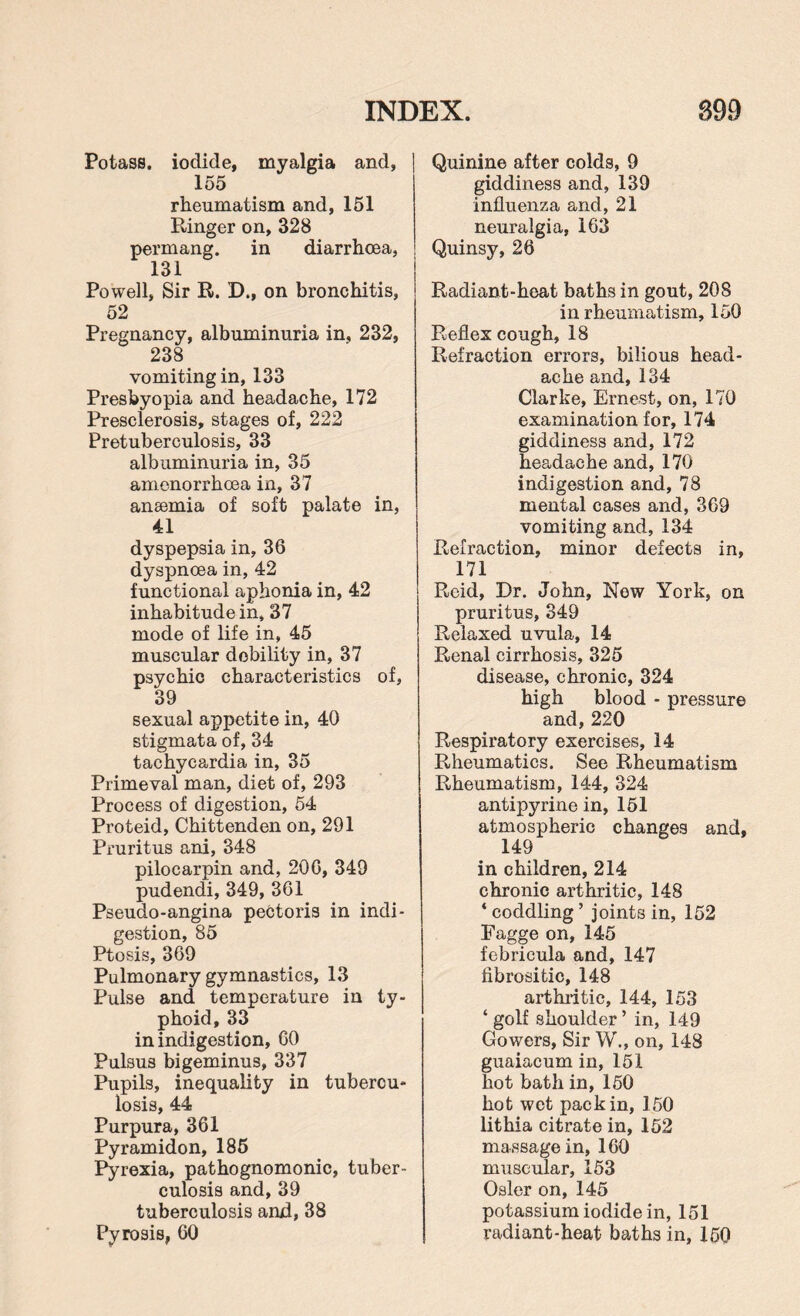 Potass, iodide, myalgia and, 155 rheumatism and, 151 Ringer on, 328 permang. in diarrhoea, 131 Powell, Sir R. D., on bronchitis, 52 Pregnancy, albuminuria in, 232, 238 vomiting in, 133 Presbyopia and headache, 172 Presclerosis, stages of, 222 Pretuberculosis, 33 albuminuria in, 35 amenorrhoea in, 37 anaemia of soft palate in, 41 dyspepsia in, 36 dyspnoea in, 42 functional aphonia in, 42 inhabitude in, 37 mode of life in, 45 muscular dobility in, 37 psychic characteristics of, 39 sexual appetite in, 40 stigmata of, 34 tachycardia in, 35 Primeval man, diet of, 293 Process of digestion, 54 Proteid, Chittenden on, 291 Pruritus ani, 348 pilocarpin and, 200, 349 pudendi, 349, 361 Pseudo-angina pectoris in indi¬ gestion, 85 Ptosis, 369 Pulmonary gymnastics, 13 Pulse and temperature in ty¬ phoid, 33 in indigestion, GO Pulsus bigeminus, 337 Pupils, inequality in tubercu¬ losis, 44 Purpura, 361 Pyramidon, 185 Pyrexia, pathognomonic, tuber¬ culosis and,39 tuberculosis and, 38 Pyrosis, 60 Quinine after colds, 9 giddiness and, 139 influenza and, 21 neuralgia, 163 Quinsy, 26 Radiant-heat baths in gout, 208 in rheumatism, 150 Reflex cough, 18 Refraction errors, bilious head¬ ache and,134 Clarke, Ernest, on, 170 examination for, 174 giddiness and, 172 headache and, 170 indigestion and, 78 mental cases and, 369 vomiting and, 134 Refraction, minor defects in, 171 Reid, Dr. John, Now York, on pruritus, 349 Relaxed uvula, 14 Renal cirrhosis, 325 disease, chronic, 324 high blood - pressure and, 220 Respiratory exercises, 14 Rheumatics. See Rheumatism Rheumatism, 144, 324 antipyrine in, 151 atmospheric changes and, 149 in children, 214 chronic arthritic, 148 * coddling ’ joints in, 152 Fagge on, 145 febricula and, 147 fibrositic, 148 arthritic, 144, 153 ‘ golf shoulder ’ in, 149 Gowers, Sir W., on, 148 guaiacum in, 151 hot bath in, 150 hot wet pack in, 150 lithia citrate in, 152 massage in, 160 muscular, 153 Osier on, 145 potassium iodide in, 151 radiant-heat baths in, 150