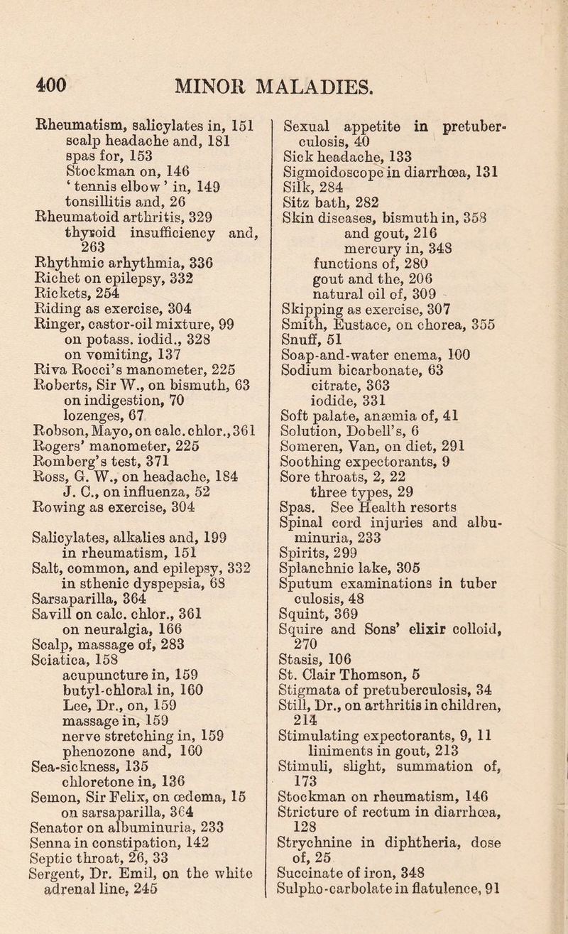 Rheumatism, salicylates in, 151 scalp headache and, 181 spas for, 153 Stockman on, 146 ‘ tennis elbow 5 in, 149 tonsillitis and, 26 Rheumatoid arthritis, 329 thysoid insufficiency and, 263 Rhythmic arhythmia, 336 Richet on epilepsy, 332 Rickets, 254 Riding as exercise, 304 Ringer, castor-oil mixture, 99 on potass, iodid., 328 on vomiting, 137 Riva Rocci’s manometer, 225 Roberts, Sir W., on bismuth, 63 on indigestion, 70 lozenges, 67 Robson, Mayo, on calc, chlor., 361 Rogers’ manometer, 225 Romberg’s test, 371 Ross, G. W., on headache, 184 J. C.» on influenza, 52 Rowing as exercise, 304 Salicylates, alkalies and, 199 in rheumatism, 151 Salt, common, and epilepsy, 332 in sthenic dyspepsia, 68 Sarsaparilla, 364 Savill on calc, chlor., 361 on neuralgia, 166 Scalp, massage of, 283 Sciatica, 158 acupuncture in, 159 butyl-chloral in, 160 Lee, Dr., on, 159 massage in, 159 nerve stretching in, 159 phenozone and, 160 Sea-sickness, 135 cliloretone in, 136 Semon, Sir Felix, on oedema, 15 on sarsaparilla, 3C4 Senator on albuminuria, 233 Senna in constipation, 142 Septic throat, 26, 33 Sergent, Dr. Emil, on the white adrenal line, 245 Sexual appetite in pretuber¬ culosis, 40 Sick headache, 133 Sigmoidoscope in diarrhoea, 131 Silk, 284 Sitz bath, 282 Skin diseases, bismuth in, 358 and gout, 216 mercury in, 348 functions of, 280 gout and the, 206 natural oil of, 309 Skipping as exercise, 307 Smith, Eustace, on chorea, 355 Snuff, 51 Soap-and-water enema, 100 Sodium bicarbonate, 63 citrate, 363 iodide, 331 Soft palate, anaemia of, 41 Solution, Dobell’s, 6 Someren, Van, on diet, 291 Soothing expectorants, 9 Sore throats, 2, 22 three types, 29 Spas. See Health resorts Spinal cord injuries and albu¬ minuria, 233 Spirits, 299 Splanchnic lake, 305 Sputum examinations in tuber culosis, 48 Squint, 369 Squire and Sons’ elixir colloid, 270 Stasis, 106 St. Clair Thomson, 5 Stigmata of pretuberculosis, 34 Still, Dr., on arthritis in children, 214 Stimulating expectorants, 9, 11 liniments in gout, 213 Stimuli, slight, summation of, 173 Stockman on rheumatism, 146 Stricture of rectum in diarrhoea, 128 Strychnine in diphtheria, dose of, 25 Succinate of iron, 348 Sulpho-carbolatein flatulence, 91