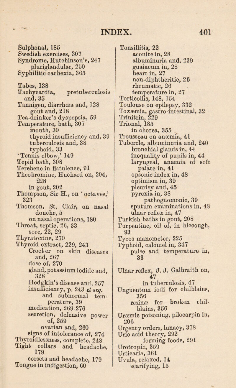 Sulphonai, 185 Swedish exercises, 807 Syndrome, Hutchinson’s, 247 pluriglandular, 250 Syphilitic cachexia, 305 Tabes, 138 Tachycardia, pretuberculosis and,35 Tannigen, diarrhoea and, 128 gout and, 218 Tea-drinker’s dyspepsia, 59 Temperature, bath, 307 mouth, 30 thyroid insufficiency and, 39 tuberculosis and, 38 typhoid, 33 ‘ Tennis elbow,’ 149 Tepid bath, 308 Terebene in flatulence, 91 Theobromine, Huchard on, 204, 228 in gout, 202 Thompson, Sir H., on ‘ octaves,’ 323 Thomson, St. Clair, on nasal douche, 5 on nasal operations, 180 Throat, septic, 26, 33 sore, 22, 29 Thyratoxine, 270 Thyroid extract, 229, 243 Crocker on skin diseases and, 267 dose of, 270 gland, potassium iodide and, 328 Hodgkin’s disease and, 257 insufficiency, p. 243 et seq. and subnormal tem¬ perature, 39 medication, 269-276 secretion, defensive power of, 259 ovarian and, 260 signs of intolerance of, 274 Thyroidlessness, complete, 248 Tight collars and headache, 179 corsets and headache, 179 Tongue in indigestion, 60 Tonsillitis, 22 aconite in, 28 albuminuria and, 239 guaiacum in, 28 heart in, 27 non-diphtheritic, 26 rheumatic, 26 temperature in, 27 Torticollis, 148, 154 Toulouse on epilepsy, 332 Toxaemia, gastro-intestinal, 32 Trinitrin, 229 Trional, 185 in chorea, 355 Trousseau on anaemia, 41 Tubercle, albuminuria and, 240 bronchial glands in, 44 inequality of pupils in, 44 laryngeal, anaemia of soft palate in, 41 opsonic index in, 48 optimism in, 39 pleurisy and, 45 pyrexia in, 38 pathognomonic, 39 sputum examinations in, 48 ulnar reflex in, 47 Turkish baths in gout, 208 Turpentine, oil of, in hiccough, 93 Tycos manometer, 225 Typhoid, calomel in, 347 pube and temperature in, 33 Ulnar reflex, J. J. Galbraith on, 47 in tuberculosis, 47 Unguentum iodi for chilblains, 356 resinae for broken chil¬ blains, 356 Uraemio poisoning, pilocarpin in, 206 Urgency orders, lunacy, 378 Uric acid theory, 292 forming foods, 291 Urotropin, 359 Urticaria, 361 Uvula, relaxed, 14 scarifying, 15