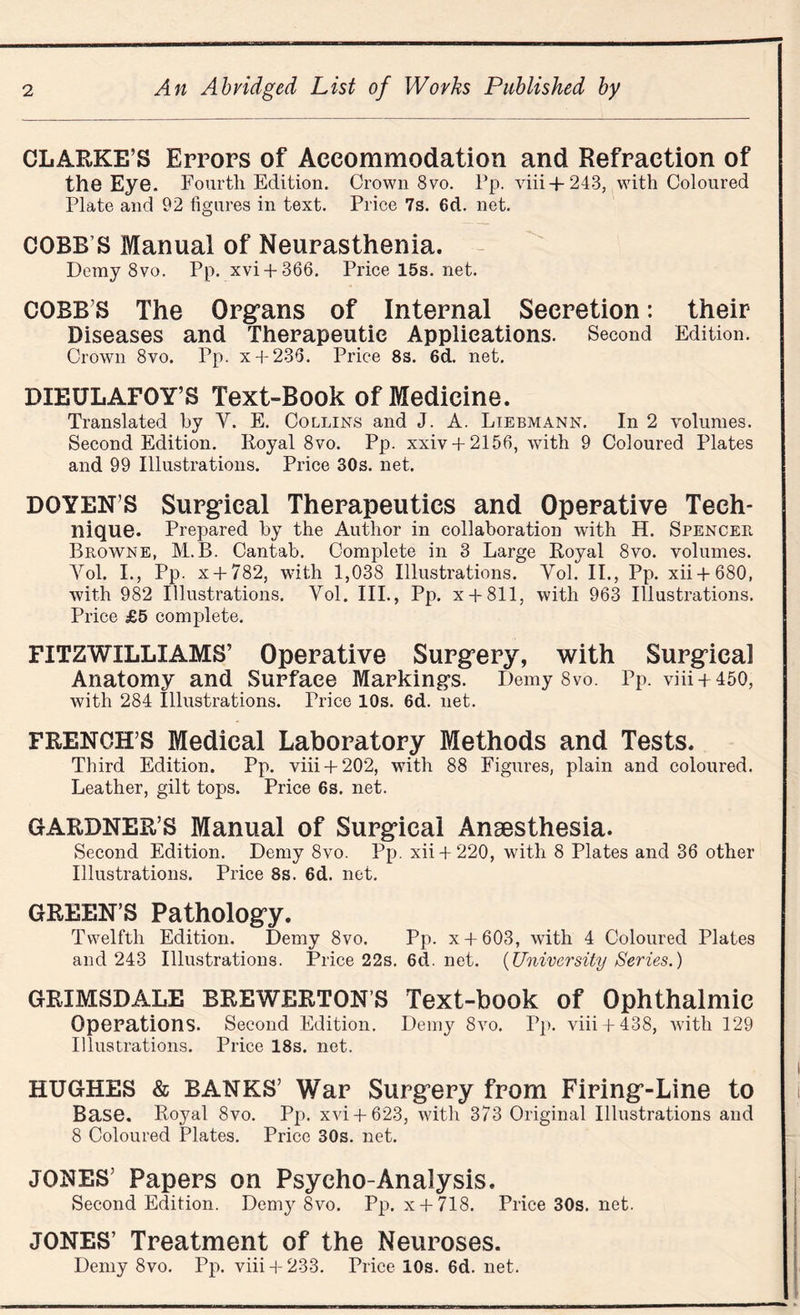 CLARKE’S Errors of Accommodation and Refraction of the Eye. Fourth Edition. Crown 8vo. Pp. viii+243, with Coloured Plate and 92 figures in text. Price 7s. 6d. net. COBB’S Manual of Neurasthenia. Demy 8vo. Pp. xvi + 366. Pricel5s.net. COBB’S The Organs of Internal Secretion: their Diseases and Therapeutic Applications. Second Edition. Crown 8vo. Pp. x + 236. Price 8s. 6d. net. DIEULAFOY’S Text-Book of Medicine. Translated by Y. E. Collins and J. A. Liebmann. In 2 volumes. Second Edition. Royal 8vo. Pp. xxiv + 2156, with 9 Coloured Plates and 99 Illustrations. Price 30s. net. DOYEN’S Surgical Therapeutics and Operative Tech¬ nique. Prepared by the Author in collaboration with H. Spencer Browne, M.B. Cantab. Complete in 3 Large Royal 8vo. volumes. Yol. I., Pp. x + 782, with 1,038 Illustrations. Yol. II., Pp. xii + 680, with 982 Illustrations. Yol. III., Pp. x + 811, with 963 Illustrations. Price £5 complete. FITZWILLIAMS’ Operative Surgery, with Surgical Anatomy and Surface Markings. Demy 8vo. Pp. viii + 450, Avith 284 Illustrations. Trice 10s. 6d. net. FRENCH’S Medical Laboratory Methods and Tests. Third Edition. Pp. viii + 202, with 88 Figures, plain and coloured. Leather, gilt tops. Price 6s. net. GARDNER’S Manual of Surgical Anaesthesia. Second Edition. Demy 8vo. Pp. xii + 220, with 8 Plates and 36 other Illustrations. Price 8s. 6d. net. GREEN’S Pathology. Twelfth Edition. Demy 8vo. Pp. x + 603, with 4 Coloured Plates and 243 Illustrations. Price22s.6d.net. {University Series.) GRIMSDALE BREWERTON’S Text-book of Ophthalmic Operations. Second Edition. Demy 8vo. Pp. viii + 438, Avith 129 Illustrations. Price 18s. net. HUGHES & BANKS’ War Surgery from Firing-Line to Base. Royal 8vo. Pp. xvi + 623, \Arith 373 Original Illustrations and 8 Coloured Plates. Price 30s. net. JONES’ Papers on Psycho-Analysis. Second Edition. Dem}r 8vo. Pp. x + 718. Price30s.net. JONES’ Treatment of the Neuroses. Demy 8vo. Pp. viii 4- 233. Price 10s. 6d. net.