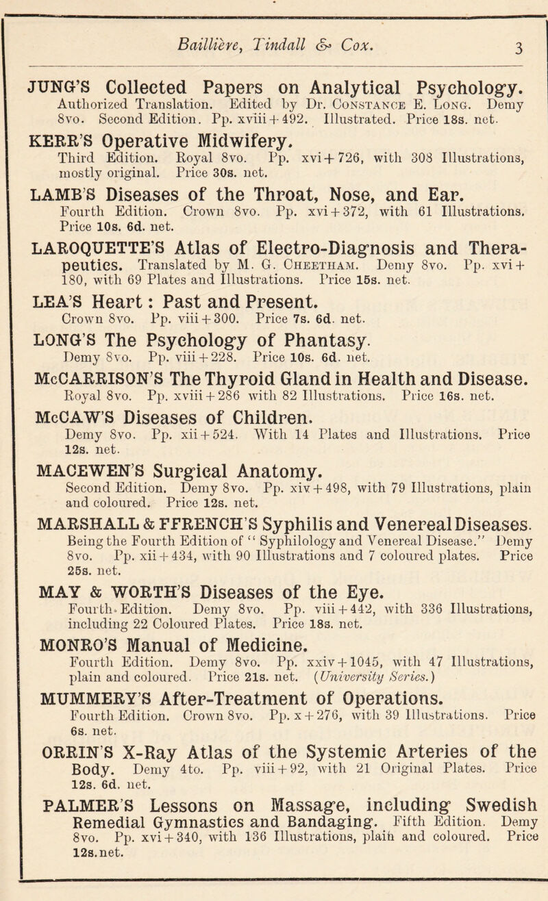 JUNG’S Collected Papers on Analytical Psychology. Authorized Translation. Edited by Dr. Constance E. Long. Deray 8vo. Second Edition. Pp. xviii +492. Illustrated. Pricel8s.net. KERR’S Operative Midwifery. Third Edition. Royal 8vo. Pp. xvi+726, with 308 Illustrations, mostly original. Price 30s. net. LAMB’S Diseases of the Throat, Nose, and Ear. Fourth Edition. Crown 8vo. Pp. xvi + 372, with 61 Illustrations. Price 10s. 6d. net. LAROQUETTE’S Atlas of Electro-Diagnosis and Thera¬ peutics. Translated by M. G. Cheetham. Deray 8vo. Pp. xvi + 180, with 69 Plates and Illustrations. Price 15s. net. LEA’S Heart: Past and Present. Crown 8vo. Pp. viii + 300. Price 7s. 6d. net. LONG’S The Psychology of Phantasy. Demy 8vo. Pp. viii + 228. Price 10s. 6d. net. McCARRlSON’S The Thyroid Gland in Health and Disease. Royal 8vo. Pp. xviii + 286 with 82 Illustrations. Price 16s. net. McCAW’S Diseases of Children. Demy 8vo. Pp. xii + 524. With 14 Plates and Illustrations. Price 12s. net. MACEWEN’S Surgical Anatomy. Second Edition. Demy 8vo. Pp. xiv + 498, with 79 Illustrations, plain and coloured. Price 12s. net. MARSHALL & FFRENCH’S Syphilis and Venereal Diseases. Being the Fourth Edition of “ Syphilology and Venereal Disease.” Demy 8vo. Pp. xii + 434, with 90 Illustrations and 7 coloured plates. Price 25s. net. MAY & WORTH’S Diseases of the Eye. Fourth-Edition. Demy 8vo. Pp. viii + 442, with 336 Illustrations, including 22 Coloured Plates. Price 18s. net. MONRO’S Manual of Medicine. Fourth Edition. Demy 8vo. Pp. xxiv + 1045, with 47 Illustrations, plain and coloured. Price21s.net. {University Series.) MUMMERY’S After-Treatment of Operations. Fourth Edition. Crown 8vo. Pp. x + 276, with 39 Illustrations. Price 6s. net. ORRIN’S X-Ray Atlas of the Systemic Arteries of the Body. Demy 4to. Pp. viii + 92, with 21 Original Plates. Price 12s. 6d, net. PALMERS Lessons on Massage, including Swedish Remedial Gymnastics and Bandaging. Fifth Edition. Demy 8vo. Pp. xvi + 340, with 136 Illustrations, plaih and coloured. Price 12s.net.
