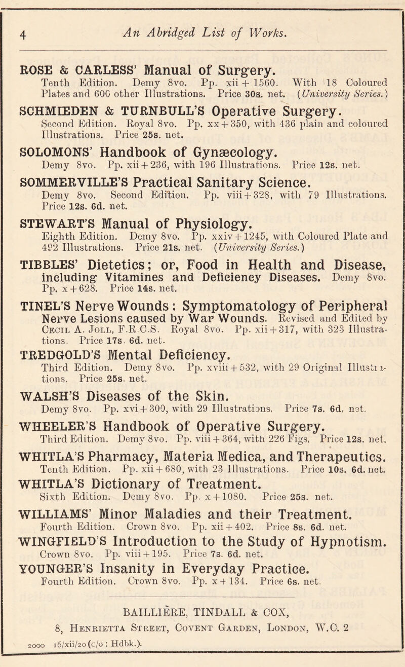 ROSE & CARLESS’ Manual of Surgery. Tenth Edition. Demy 8vo. Pp. xii + 1560. With 18 Coloured Plates and 600 other Illustrations. Price 30s. net. (University Series.) SCHMIEDEN & TURNBULL’S Operative Surgery. Second Edition. Royal 8vo. Pp. xx + 350, with 436 plain and coloured Illustrations. Price 25s. net. SOLOMONS’ Handbook of Gynaecology. Demy 8vo. Pp. xii+ 236, with 196 Illustrations. Price 12s. net. SOMMERVILLE’S Practical Sanitary Science. Demy 8vo. Second Edition. Pp. viii + 328, with 79 Illustrations. Price 12s. 6d. net. STEWART’S Manual of Physiology. Eighth Edition. Demy 8vo. Pp. xxiv + 1245, with Coloured Plate and 492 Illustrations. Price 21s. net. (University Series.) TIBBLES’ Dietetics; or, Food in Health and Disease, including Vitamines and Deficiency Diseases. Demy 8vo. Pp. x + 628. Price 14s. net. TINEL’S Nerve Wounds : Symptomatology of Peripheral Nerve Lesions caused by War Wounds. Revised and Edited by Cecil A. Joll, F.R C.S. Royal 8vo. Pp. xii+ 317, with 323 Illustra¬ tions. Price 17s. 6d. net. TREDGOLD’S Mental Deficiency. Third Edition. Demy 8vo. Pp. xviii + 532, with 29 Original Illustra¬ tions. Price 25s. net. WALSH’S Diseases of the Skin. Demy 8vo. Pp. xvi + 300, with 29 Illustrations. Price 7s. 6d. net. WHEELER’S Handbook of Operative Surgery. Third Edition. Demy 8vo. Pp. viii + 364, with 226 Figs. Price 12s. net. WHITLA’S Pharmacy, Materia Medica, and Therapeutics. Tenth Edition. Pp. xii+ 680, with 23 Illustrations. Price 10s. 6d. not. WHITLA’S Dictionary of Treatment. Sixth Edition. Demy 8vo. Pp. x + 1080. Price 25s. net. WILLIAMS’ Minor Maladies and their Treatment. Fourth Edition. Crown 8vo. Pp. xii+ 402. Price 8s. 6d. net. WINGFIELD’S Introduction to the Study of Hypnotism. Crown 8vo. Pp. viii+ 195. Price 7s. 6d. net. YOUNGER’S Insanity in Everyday Practice. Fourth Edition. Crown 8vo. Pp. x+134. Price6s.net. BAILLIERE, TINDALL & COX, 8, Henrietta Street, Covent Garden, London, W.C. 2 2000 i6/xii/2o (c/o : Hdbk.).