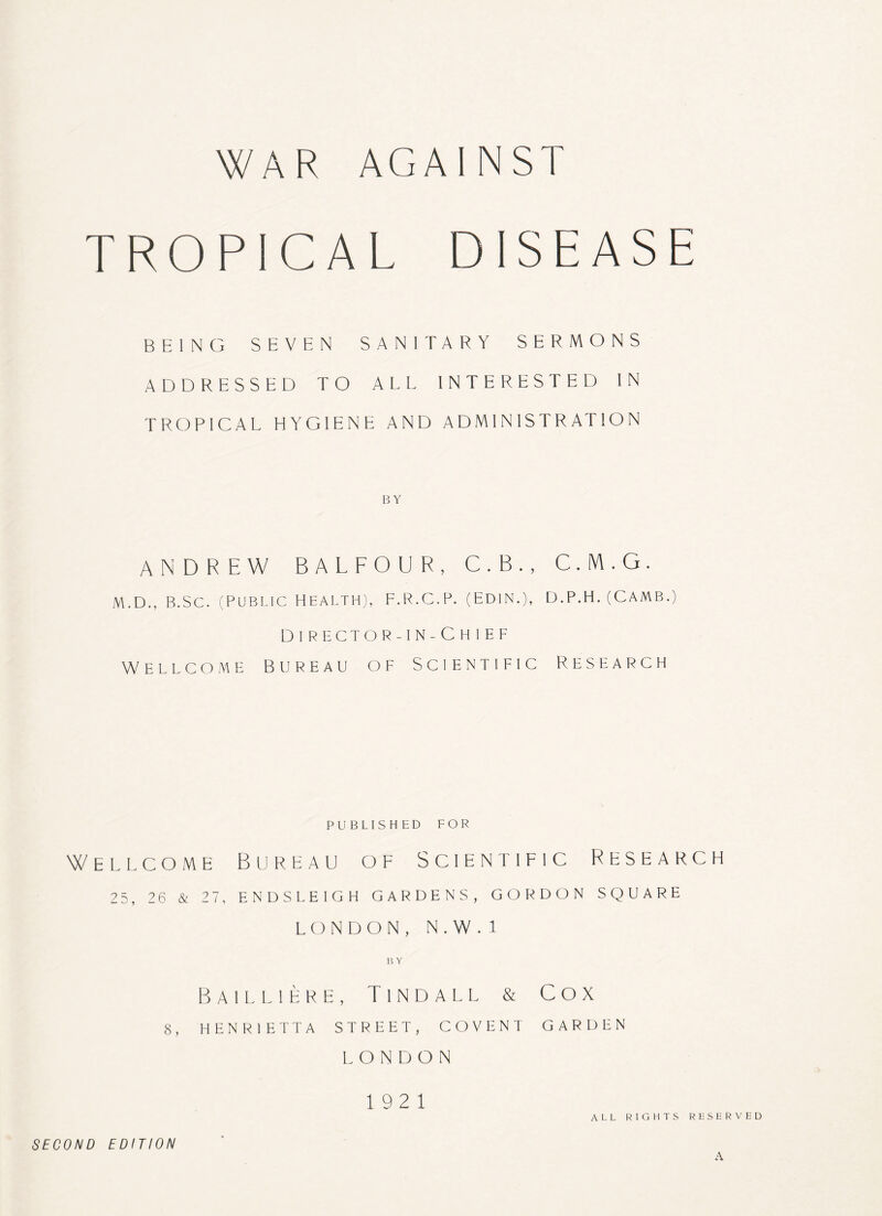 WAR AGAINST TROPICAL DISEASE BEING SEVEN SANITARY SERMONS ADDRESSED TO ALL INTERESTED IN TROPICAL HYGIENE AND ADMINISTRATION BY ANDREW BALFOUR, C.B., C.M.G. M.D., B.Sc. (Public Health), F.R.C.P. (Edin.), d.p.h. (Camb.) DlRECTOR-IN-CHIEF Wellcome Bureau of Scientific Research published for Wellcome Bureau of Scientific Research 25, 26 & 27, ENDSLEIGH GARDENS, GORDON SQUARE LONDON, N.W. 1 BY Bailliere, Tindall & Cox 8, HENRIETTA STREET, COVENT GARDEN LONDON 19 2 1 ALL RIGHTS RESERVED SECOND EDITION