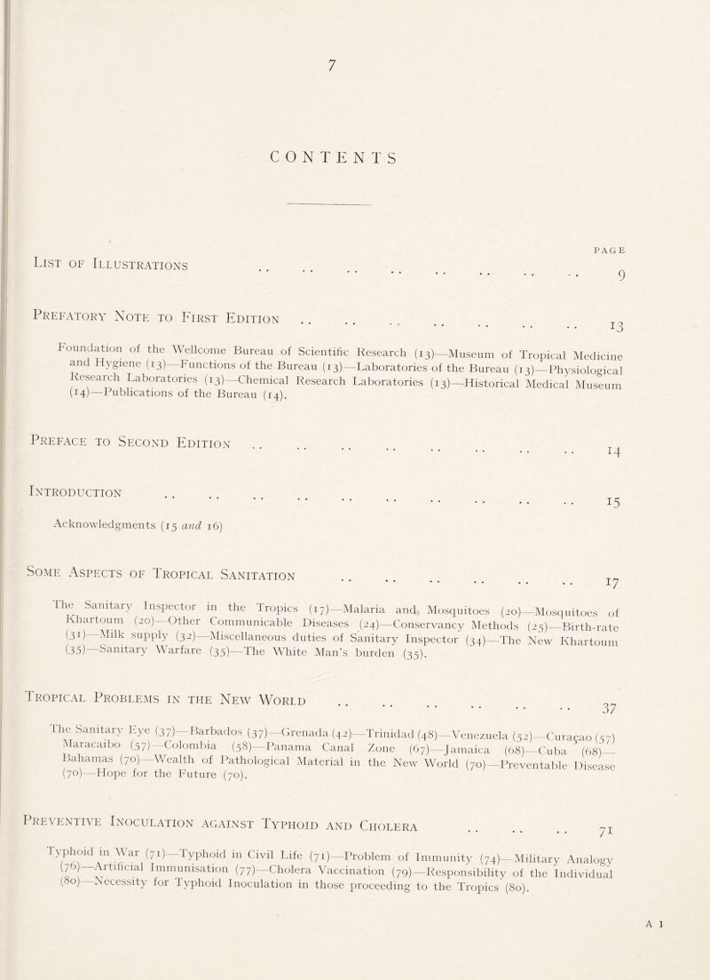 List of Illustrations 9 Prefatory Note to First Edition 13 Foundation of the Wellcome Bureau of Scientific Research (13)— Museum of Tropical Medicine ant Hygiene (13) Functions of the Bureau (13)—Laboratories of the Bureau (13)—Physiological esearch Laboratories (13)—Chemical Research Laboratories (13)—Historical Medical Museum H4)—Publications of the Bureau (14). Preface to Second Edition Introduction Acknowledgments (15 and 16) 15 Some Aspects of Tropical Sanitation 17 The Sanitary Inspector in the Tropics (17)—Malaria and Mosquitoes (20)— Mosquitoes of Khartoum (20)—Other Communicable Diseases (24)—Conservancy Methods (25)—Birth-rate (31)—Milk supply (32)—Miscellaneous duties of Sanitary Inspector (34)—The New Khartoum (.35) Sanitary Warfare (33)—Ihe White Man’s burden (35). 1 ropical Problems in the New Worid . 37 the Sanitary Lye (37)—Barbados (37)—Grenada (42)—Trinidad (48)—Venezuela (52)— Curacao (37) Maracaibo (57)—Colombia (58)—Panama Canal Zone (67)—Jamaica (68)—Cuba (68)— Bahamas (70)—Wealth of Pathological Material in the New World (70)—Preventable Disease (70)—Hope for the Future (70). I REVENTIVE INOCULATION AGAINST lYPHOID AND CHOLERA nr Typhoid in War (71)—Typhoid in Civil Life (7i)— Problem of Immunity (74)—Military Analogy s ;Vrt5 al Immunisation (77)—Cholera Vaccination (79)—Responsibility of the Individual (80) Necessity for Typhoid Inoculation in those proceeding to the Tropics (80).