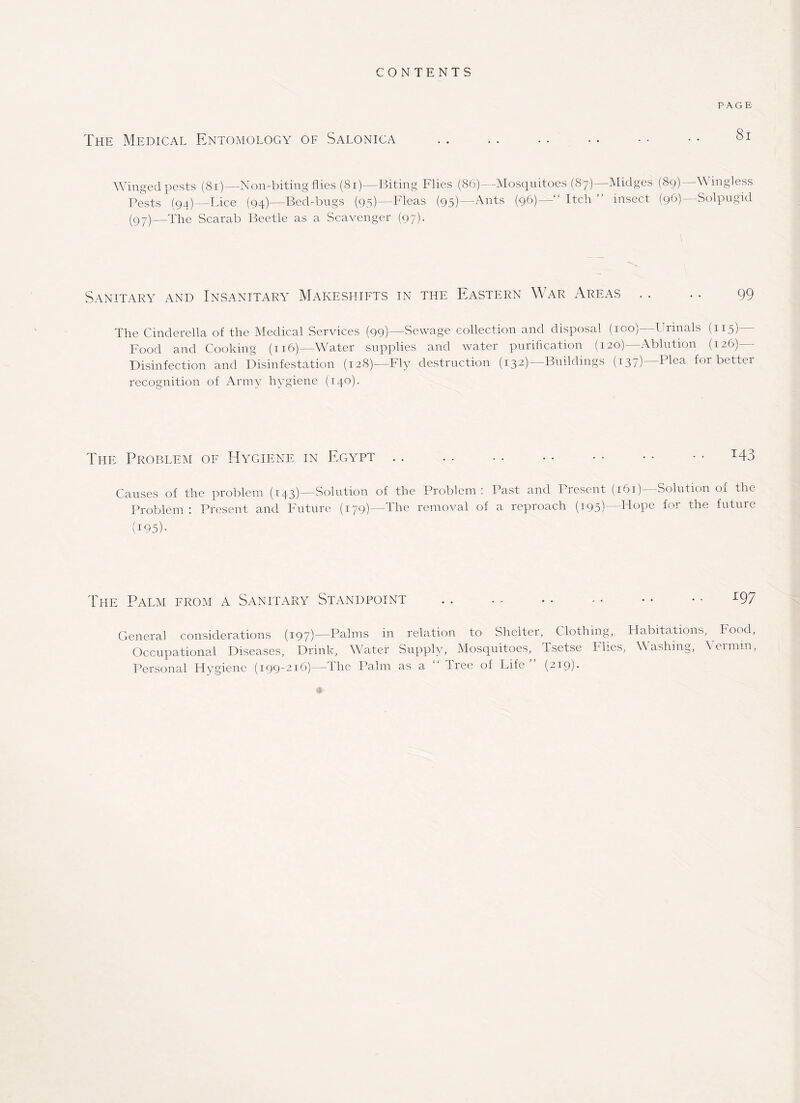 CONTENTS PAGE The Medical Entomology of Salonica . . .. .. .. • • • • Winged pests (81)—Non-biting flies (81)—Biting Flies (86)—Mosquitoes (87)—Midges (89)—Wingless Pests (94)—Lice (94)— Bed-bugs (95)—Fleas (95)—Ants (96)—“ Itch ” insect (96)—Solpugid (97)—The Scarab Beetle as a Scavenger (97). Sanitary and Insanitary Makeshifts in the Eastern War Areas . . .. 99 The Cinderella of the Medical Services (99)—Sewage collection and disposal (100)—Urinals (115)— Food and Cooking (116)—Water supplies and water purification (120)—Ablution (126)— Disinfection and Disinfestation (128)—Fly destruction (132)—Buildings (137) Plea for better recognition of Army hygiene (140). The Problem of Hygiene in Egypt.I43 Causes of the problem (143)—Solution of the Problem: Past and Present (161)—Solution of the Problem : Present and Future (179)—The removal of a reproach (195) Hope for the future (195). The Palm from a Sanitary Standpoint . . . . .. - - • • • • L97 General considerations (197)—Palms in relation to Shelter, C lothing, Habitations, ^ Food, Occupational Diseases, Drink, Water Supply, Mosquitoes, Tsetse Flies, Washing, Vermin, Personal Hygiene (199-216)—The Palm as a Tree of Life (219).
