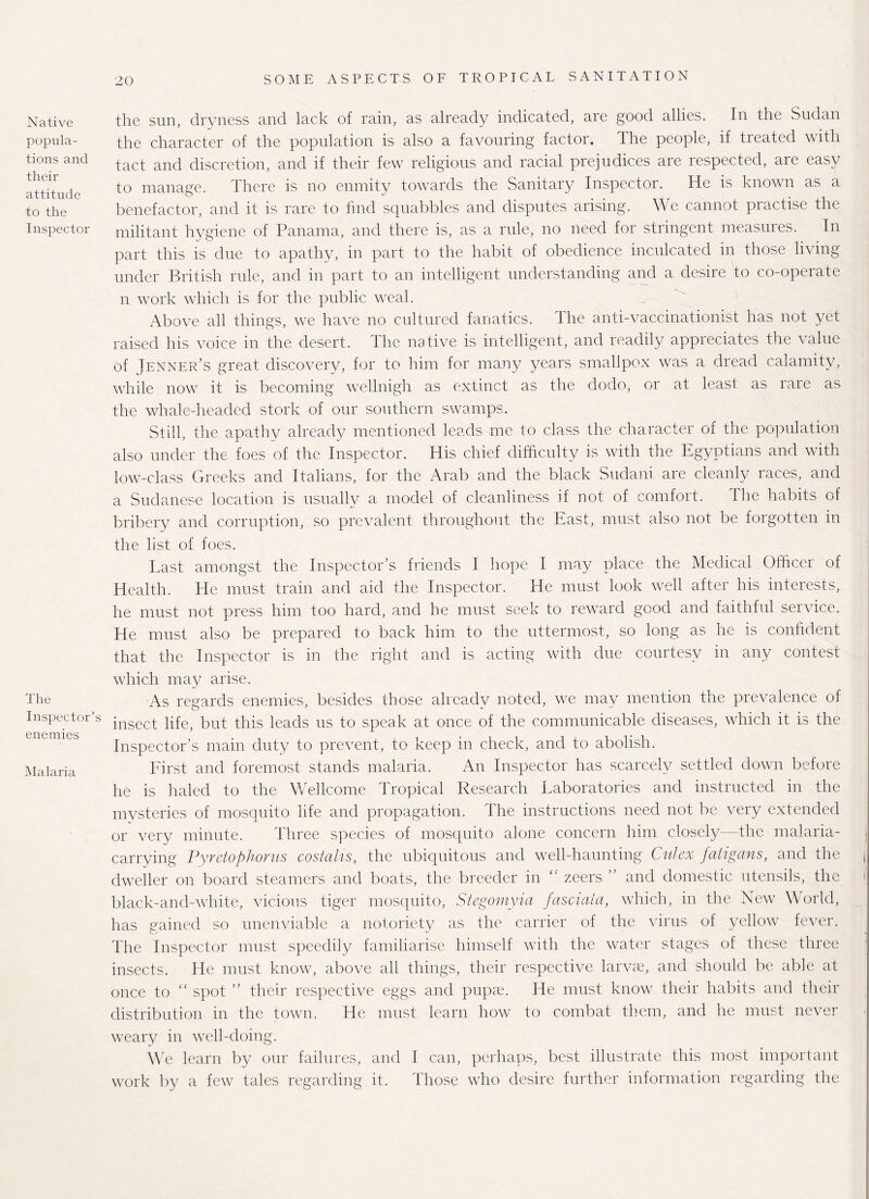 Native popula¬ tions and their attitude to the Inspector The Inspector’s enemies Malaria the sun, dryness and lack of rain, as already indicated, are good allies. In the Sudan the character of the population is also a favouring factor. The people, if treated with tact and discretion, and if their few religious and racial prejudices are respected, are easy to manage. There is no enmity towards the Sanitary Inspector. He is known as a benefactor, and it is rare to find squabbles and disputes arising. We cannot practise the militant hygiene of Panama, and there is, as a rule, no need for stringent measures. In part this is due to apathy, in part to the habit of obedience inculcated in those living under British rule, and in part to an intelligent understanding and a desire to co-operate n work which is for the public weal. Above all things, we have no cultured fanatics. The anti-vaccinationist has not yet raised his voice in the desert. The native is intelligent, and readily appreciates the value of Jenner’s great discovery, for to him for many years smallpox was a dread calamity, while now it is becoming wellnigh as extinct as the dodo, or at least as rare as the whale-headed stork of our southern swamps. Still, the apathy already mentioned leads me to class the character of the population also under the foes of the Inspector. His chief difficulty is with the Egyptians and with low-class Greeks and Italians, for the Arab and the black Sudani are cleanly races, and a Sudanese location is usually a model of cleanliness if not of comfort. The habits of bribery and corruption, so prevalent throughout the East, must also not be forgotten in the list of foes. East amongst the Inspector’s friends I hope I may place the Medical Officer of Health. He must train and aid the Inspector. He must look well after his interests, he must not press him too hard, and he must seek to reward good and faithful service. He must also be prepared to back him to the uttermost, so long as he is confident that the Inspector is in the right and is acting with due courtesy in any contest which may arise. As regards enemies, besides those already noted, we may mention the prevalence of insect life, but this leads us to speak at once of the communicable diseases, which it is the Inspector’s main duty to prevent, to keep in check, and to abolish. First and foremost stands malaria. An Inspector has scarcely settled down before he is haled to the Wellcome Tropical Research Laboratories and instructed in the mysteries of mosquito life and propagation. The instructions need not be very extended or very minute. Three species of mosquito alone concern him closely—the malaria¬ carrying Pyretophorus costalis, the ubiquitous and well-haunting Culex fatigans, and the. ( dweller on board steamers and boats, the breeder in <v zeers ” and domestic utensils, the black-and-white, vicious tiger mosquito, Stegomyia fascmia, which, in the New World, has gained so unenviable a notoriety as the carrier of the virus of yellow fever. The Inspector must speedily familiarise himself with the water stages of these three insects. He must know, above all things, their respective larvae, and should be able at once to “ spot ” their respective eggs and pupae. He must know their habits and their distribution in the town. He must learn how to combat them, and he must never weary in well-doing. We learn by our failures, and I can, perhaps, best illustrate this most important work by a few tales regarding it. Those who desire further information regarding the