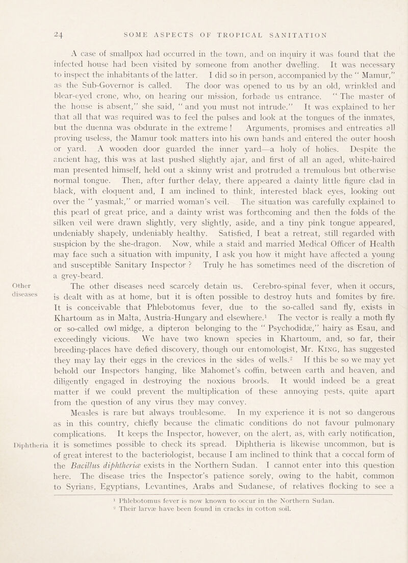 Other diseases Diphtheria A case of smallpox had occurred in the town, and on inquiry it was found that the infected house had been visited by someone from another dwelling. It was necessary to inspect the inhabitants of the latter. I did so in person, accompanied by the “ Mamur/’ as the Sub-Governor is called. The door was opened to us by an old, wrinkled and blear-eyed crone, who, on hearing our mission, forbade us entrance. <l The master of the house is absent,” she said, “ and you must not intrude.” It was explained to her that all that was required was to feel the pulses and look at the tongues of the inmates, but the duenna was obdurate in the extreme ! Arguments, promises and entreaties all proving useless, the Mamur took matters into his own hands and entered the outer hoosh or yard. A wooden door guarded the inner yard—a holy of holies. Despite the ancient hag, this was at last pushed slightly ajar, and first of all an aged, white-haired man presented himself, held out a skinny wrist and protruded a tremulous but otherwise normal tongue. Then, after further delay, there appeared a dainty little figure clad in black, with eloquent and, I am inclined to think, interested black eyes, looking out over the “ yasmak,” or married woman’s veil. The situation was carefully explained to this pearl of great price, and a dainty wrist was forthcoming and then the folds of the silken veil were drawn slightly, very slightly, aside, and a tiny pink tongue appeared, undeniably shapely, undeniably healthy. Satisfied, I beat a retreat, still regarded with suspicion by the she-dragon. Now, while a staid and married Medical Officer of Health may face such a situation with impunity, I ask you how it might have affected a young and susceptible Sanitary Inspector ? Truly he has sometimes need of the discretion of a grey-beard. The other diseases need scarcely detain us. Cerebro-spinal fever, when it occurs, is dealt with as at home, but it is often possible to destroy huts and fomites by fire. It is conceivable that Phlebotomus fever, due to the so-called sand fly, exists in Khartoum as in Malta, Austria-Hungary and elsewhere.1 The vector is really a moth fly or so-called owl midge, a dipteron belonging to the “ Psychodkke,” hairy as Esau, and exceedingly vicious. We have two known species in Khartoum, and, so far, their breeding-places have defied discovery, though our entomologist, Mr. King, has suggested they may lay their eggs in the crevices in the sides of wells.- If this be so we may yet behold our Inspectors hanging, like Mahomet’s coffin, between earth and heaven, and diligently engaged in destroying the noxious broods. It would indeed be a great matter if we could prevent the multiplication of these annoying pests, quite apart from the question of any virus they may convey. Measles is rare but always troublesome. In my experience it is not so dangerous as in this country, chiefly because the climatic conditions do not favour pulmonary complications. It keeps the Inspector, however, on the alert, as, with early notification, it is sometimes possible to check its spread. Diphtheria is likewise uncommon, but is of great interest to the bacteriologist, because I am inclined to think that a coccal form of the Bacillus diphtherice exists in the Northern Sudan. I cannot enter into this question here. The disease tries the Inspector’s patience sorely, owing to the habit, common to Syrians, Egyptians, Levantines, Arabs and Sudanese, of relative's flocking to see a 1 Phlebotomus fever is now known to occur in the Northern Sudan. - Their larvae have been found in cracks in cotton soil.