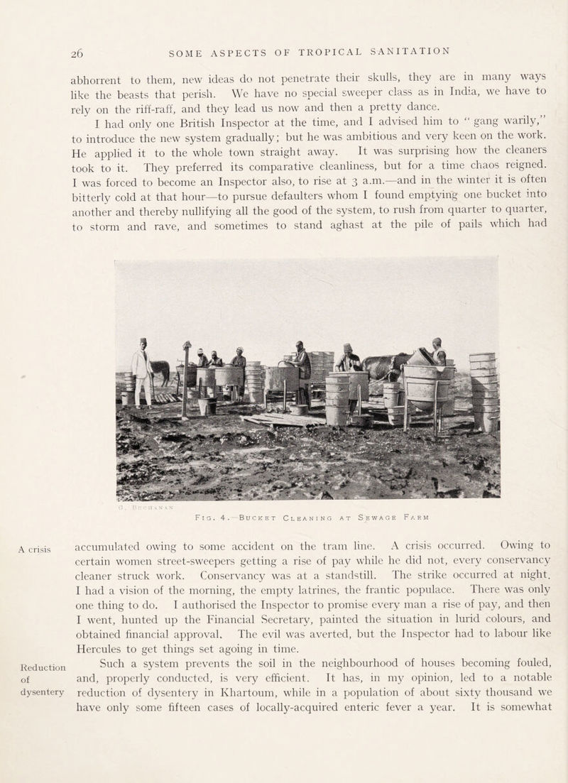abhorrent to them, new ideas do not penetrate theii skulls, they aie m many ways like the beasts that perish. We have no special sweeper class as in India, we have to rely on the riff-raff, and they lead us now and then a pretty dance. I had only one British Inspector at the time, and I advised him to  gang warily/’ to introduce the new system gradually; but he was ambitious and very keen on the work. He applied it to the whole town straight away. It was surprising how the cleaners took to it. They preferred its comparative cleanliness, but for a time chaos reigned. I was forced to become an Inspector also, to rise at 3 a.mand in the winter it is often bitterly cold at that hour—to pursue defaulters whom I found emptying one bucket into another and thereby nullifying all the good of the system, to rush from quarter to quarter, to storm and rave, and sometimes to stand aghast at the pile of pails which had G. Boon A. NAM Fig. 4.— Bucket Cleaning at Sewage Farm A crisis Reduction of dysentery accumulated owing to some accident on the tram line. A crisis occurred. Owing to certain women street-sweepers getting a rise of pay while he did not, every conservancy cleaner struck work. Conservancy was at a standstill. The strike occurred at night. I had a vision of the morning, the empty latrines, the frantic populace. There was only one thing to do. I authorised the Inspector to promise every man a rise of pay, and then I went, hunted up the Financial .Secretary, painted the situation in lurid colours, and obtained financial approval. The evil was averted, but the Inspector had to labour like Hercules to get things set agoing in time. Such a system prevents the soil in the neighbourhood of houses becoming fouled, and, properly conducted, is very efficient. It has, in my opinion, led to a notable reduction of dysentery in Khartoum, while in a population of about sixty thousand we have only some fifteen cases of locally-acquired enteric fever a year. It is somewhat