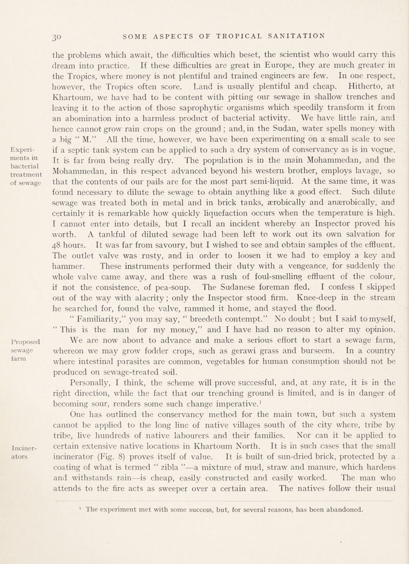 Experi¬ ments in bacterial treatment of sewage Proposed sewage farm Inciner¬ ators the problems which await, the difficulties which beset, the scientist who would carry this dream into practice. If these difficulties are great in Europe, they are much greater in the Tropics, where money is not plentiful and trained engineers are few. In one respect, however, the Tropics often score. Land is usually plentiful and cheap. Hitherto, at Khartoum, we have had to be content with pitting our sewage in shallow trenches and leaving it to the action of those saprophytic organisms which speedily transform it from an abomination into a harmless product of bacterial activity. We have little rain, and hence cannot grow rain crops on the ground ; and, in the Sudan, water spells money with a big “ M.” All the time, however, we have been experimenting on a small scale to see if a septic tank system can be applied to such a dry system of conservancy as is in vogue. It is far from being really dry. The population is in the main Mohammedan, and the Mohammedan, in this respect advanced beyond his western brother, employs lavage, so that the contents of our pails are for the most part semi-liquid. At the same time, it was found necessary to dilute the sewage to obtain anything like a good effect. Such dilute sewage was treated both in metal and in brick tanks, aerobically and anaerobically, and certainly it is remarkable how quickly liquefaction occurs when the temperature is high. I cannot enter into details, but I recall an incident whereby an Inspector proved his worth. A tankful of diluted sewage had been left to work out its own salvation for 48 hours. It was far from savoury, but I wished to see and obtain samples of the effluent. The outlet valve was rusty, and in order to loosen it we had to employ a key and hammer. These instruments performed their duty with a vengeance, for suddenly the whole valve came away, and there was a rush of foul-smelling effluent of the colour, if not the consistence, of pea-soup. The Sudanese foreman fled. I confess I skipped out of the way with alacrity ; only the Inspector stood firm. Knee-deep in the stream he searched for, found the valve, rammed it home, and stayed the flood. “ Familiarity,” you may say, “ breedeth contempt.” No doubt ; but I said to myself, “ This is the man for my money,” and I have had no reason to alter my opinion. We are now about to advance and make a serious effort to start a sewage farm, whereon we may grow fodder crops, such as gerawi grass and burseem. In a country where intestinal parasites are common, vegetables for human consumption should not be produced on sewage-treated soil. Personally, I think, the scheme will prove successful, and, at any rate, it is in the right direction, while the fact that our trenching ground is limited, and is in danger of becoming sour, renders some such change imperative.1 One has outlined the conservancy method for the main town, but such a system cannot be applied to the long line of native villages south of the city where, tribe by tribe, live hundreds of native labourers and their families. Nor can it be applied to certain extensive native locations in Khartoum North. It is in such cases that the small incinerator (Fig. 8) proves itself of value. It is built of sun-dried brick, protected by a coating of what is termed “ zibla ”—a mixture of mud, straw and manure, which hardens and withstands rain—is cheap, easily constructed and easily worked. The man who attends to the fire acts as sweeper over a certain area. The natives follow their usual 1 The experiment met with some success, but, for several reasons, has been abandoned.
