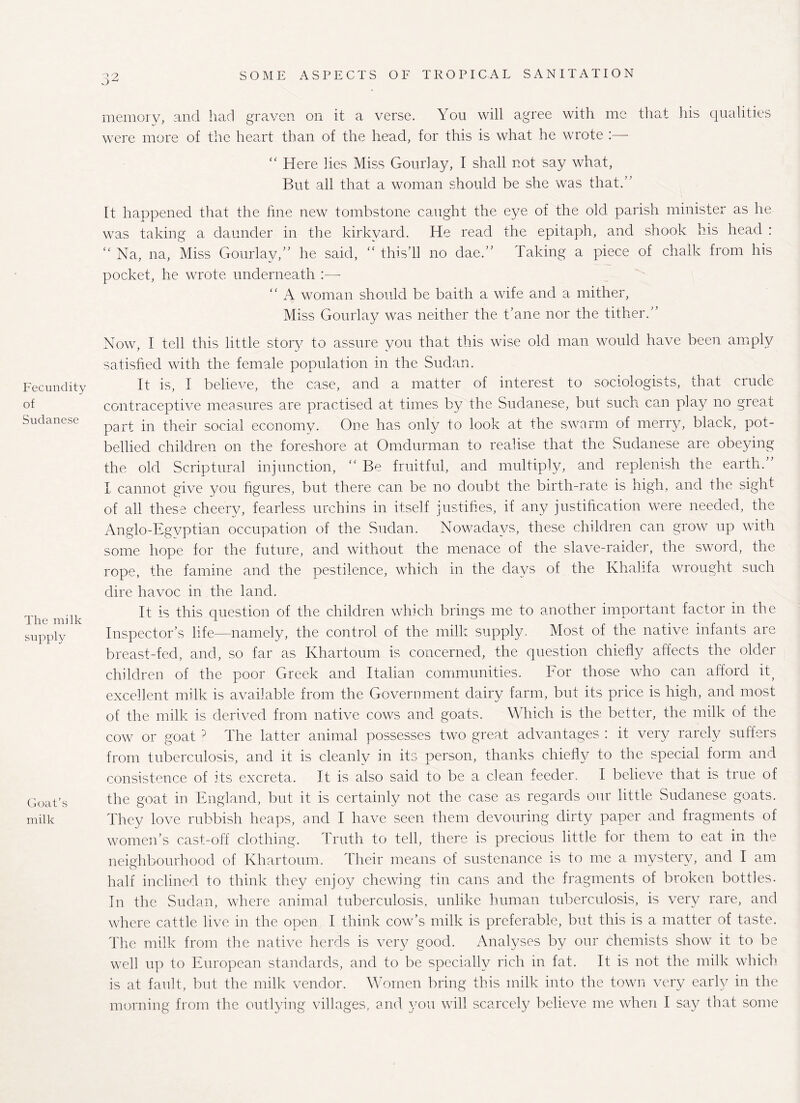 memory, and had graven on it a verse. You will agree with me that his qualities were more of the heart than of the head, for this is what he wrote :— Fecundity of Sudanese The milk supply Coat s milk “ Here lies Miss Gourlay, I shall not say what, But all that a woman should be she was that.’ It happened that the fine new tombstone caught the eye of the old parish minister as he was taking a daunder in the kirkvard. He read the epitaph, and shook his head : “ Na, na, Miss Gourlay,” he said, “ this’ll no dae.” Taking a piece of chalk from his pocket, he wrote underneath :— “ A woman should be baith a wife and a mither, Miss Gourlay was neither the t’ane nor the tither.” Now, I tell this little story to assure you that this wise old man would have been amply satisfied with the female population in the Sudan. It is, I believe, the case, and a matter of interest to sociologists, that crude contraceptive measures are practised at times by the Sudanese, but such can play no great part in their social economy. One has only to look at the swarm of merry, black, pot¬ bellied children on the foreshore at Omdurman to realise that the Sudanese are obeying the old Scriptural injunction, ” Be fruitful, and multiply, and replenish the earth. I cannot give you figures, but there can be no doubt the birth-rate is high, and the sight of all these cheery, fearless urchins in itself justifies, if any justification were needed, the Anglo-Egvptian occupation of the Sudan. Nowadays, these children can grow up with some hope for the future, and without the menace of the slave-raider, the sword, the rope, the famine and the pestilence, which in the days of the Khalifa wrought such dire havoc in the land. It is this question of the children which brings me to another important factor in the Inspector’s life—namely, the control of the milk supply. Most of the native infants are breast-fed, and, so far as Khartoum is concerned, the question chiefly affects the older children of the poor Greek and Italian communities. For those who can afford it; excellent milk is available from the Government dairy farm, but its price is high, and most of the milk is derived from native cows and goats. Which is the better, the milk of the cow or goat ? The latter animal possesses two great advantages : it very rarely suffers from tuberculosis, and it is cleanly in its person, thanks chiefly to the special form and consistence of its excreta. It is also said to be a clean feeder. I believe that is true of the goat in England, but it is certainly not the case as regards our little Sudanese goats. They love rubbish heaps, and I have seen them devouring dirty paper and fragments of women’s cast-off clothing. Truth to tell, there is precious little for them to eat in the neighbourhood of Khartoum. Their means of sustenance is to me a mystery, and I am half inclined to think they enjoy chewing tin cans and the fragments of broken bottles. In the Sudan, where animal tuberculosis, unlike human tuberculosis, is very rare, and where cattle live in the open I think cow’s milk is preferable, but this is a matter of taste. The milk from the native herds is very good. Analyses by our chemists show it to be well up to European standards, and to be specially rich in fat. It is not the milk which is at fault, but the milk vendor. Women bring this milk into the town very early in the morning from the outlying villages, and you will scarcely believe me when I say that some