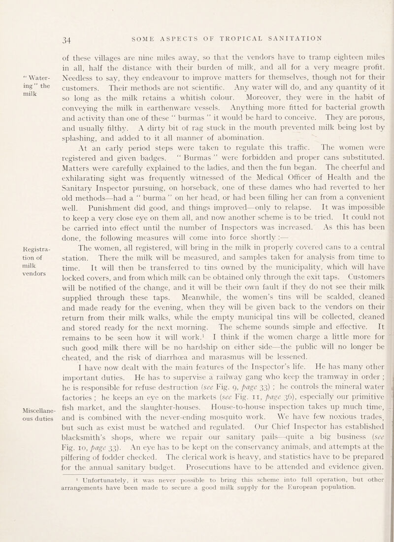 “ Water¬ ing ” the milk Registra¬ tion of milk vendors Miscellane¬ ous duties of these villages are nine miles away, so that the vendors have to tramp eighteen miles in all, half the distance with their burden of milk, and all for a very meagre profit. Needless to say, they endeavour to improve matters for themselves, though not for their customers. Their methods are not scientific. Any water will do, and any quantity of it so long as the milk retains a whitish colour. Moreover, they were in the habit of conveying the milk in earthenware vessels. Anything more fitted for bacterial growth and activity than one of these “ burmas ” it would be hard to conceive. They are porous, and usually filthy. A dirty bit of rag stuck in the mouth prevented milk being lost by splashing, and added to it all manner of abomination. At an early period steps were taken to regulate this traffic. The women were registered and given badges. “ Burmas ” were forbidden and proper cans substituted. Matters were carefully explained to the ladies, and then the fun began. The cheerful and exhilarating sight was frequently witnessed of the Medical Officer of Health and the Sanitary Inspector pursuing, on horseback, one of these dames who had reverted to her old methods—had a “ burma ” on her head, or had been filling her can from a convenient well. Punishment did good, and things improved—only to relapse. It was impossible to keep a very close eye on them all, and now another scheme is to be tried. It could not be carried into effect until the number of Inspectors was increased. As this has been done, the following measures will come into force shortly :— The women, all registered, will bring in the milk in properly covered cans to a central station. There the milk will be measured, and samples taken for analysis from time to time. It will then be transferred to tins owned by the municipality, which will have locked covers, and from which milk can be obtained only through the exit taps. Customers will be notified of the change, and it will be their own fault if they do not see their milk supplied through these taps. Meanwhile, the women’s tins will be scalded, cleaned and made ready for the evening, when they will be given back to the vendors on their return from their milk walks, while the empty municipal tins will be collected, cleaned and stored ready for the next morning. The scheme sounds simple and effective. It remains to be seen how it will work.1 I think if the women charge a little more for such good milk there will be no hardship on either side—the public will no longer be cheated, and the risk of diarrhoea and marasmus will be lessened. I have now dealt with the main features of the Inspector’s life. He has many other important duties. He has to supervise a railway gang who keep the tramway in order ; he is responsible for refuse destruction {see big. 9, page 33) ; he controls the mineral water factories ; he keeps an eye on the markets {see Fig. n, page 36), especially our primitive fish market, and the slaughter-houses. House-to-house inspection takes up much time, and is combined with the never-ending mosquito work. We have few noxious trades, but such as exist must be watched and regulated. Our Chief Inspector has established blacksmith’s shops, where we repair our sanitary pails—quite a big business {see Fig. 10, page 33). An eye has to be kept on the conservancy animals, and attempts at the pilfering of fodder checked. The clerical work is heavy, and statistics have to be prepared for the annual sanitary budget. Prosecutions have to be attended and evidence given. 1 Unfortunately, it was never possible to bring this scheme into full operation, but other arrangements have been made to secure a good milk supply for the European population.