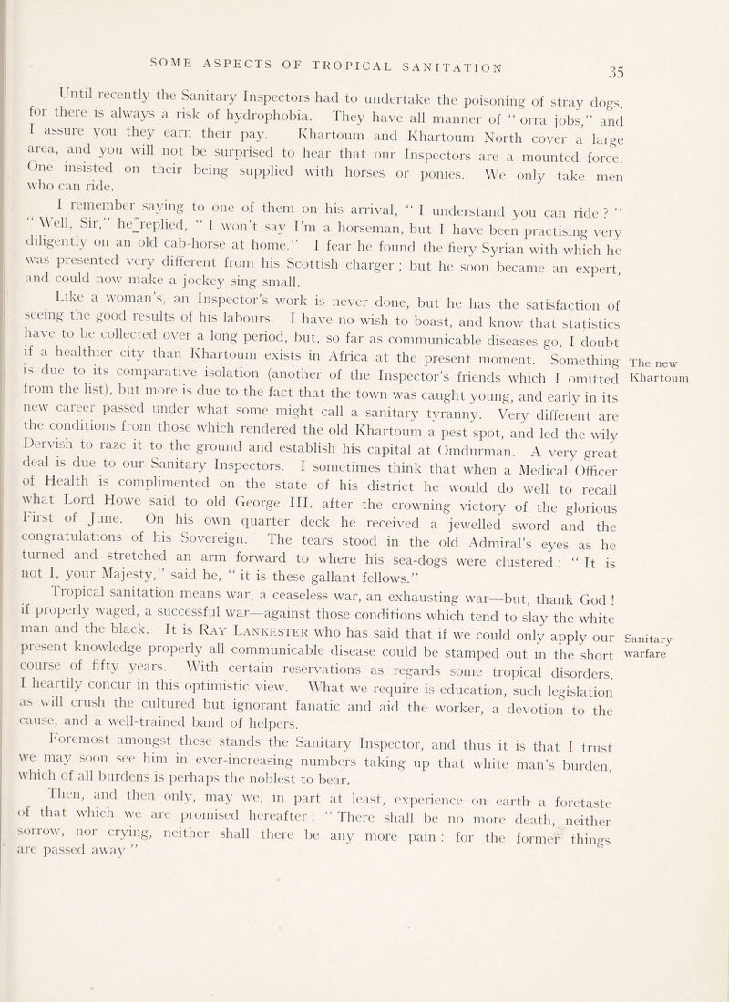 35 Until recently the Sanitary Inspectors had to undertake the poisoning of stray dogs, for there is always a risk of hydrophobia. They have all manner of “ orra jobs,” and I assure you they earn their pay. Khartoum and Khartoum North cover a large area, and you will not be surprised to hear that our Inspectors are a mounted force. One insisted on their being supplied with horses or ponies. We only take men who can ride. I remember^saying to one of them on his arrival, “ I understand you can ride? ” Well, Sii, hejeplied, “ I won’t say I’m a horseman, but I have been practising very diligently on an old cab-horse at home.” I fear he found the herv Syrian with which he was presented very different from his Scottish charger ; but he soon became an expert and could now make a jockey sing small. Like a woman s, an Inspector’s work is never done, but he has the satisfaction of seeing the good results of his labours. I have no wish to boast, and know that statistics have to be collected over a long period, but, so far as communicable diseases go, I doubt if a healthier city than Khartoum exists in Africa at the present moment. Something The new is due to its comparative isolation (another of the Inspector’s friends which I omitted Khartov from the list), but more is due to the fact that the town was caught young, and early in its new career passed under what some might call a sanitary tyranny. Very different are the conditions from those which rendered the old Khartoum a pest spot, and led the wilv Dervish to raze it to the ground and establish his capital at Omdurman. A very great deal is due to our Sanitary Inspectors. I sometimes think that when a Medical Officer of Health is complimented on the state of his district he would do well to recall what Lord Howe said to old George III. after the crowning victory of the glorious hirst of June. On his own quarter deck he received a jewelled sword and the congratulations of his Sovereign. The tears stood in the old Admiral’s eyes as he turned and stretched an arm forward to where his sea-dogs were clustered : It is not I, your Majesty,” said he, “ it is these gallant fellows.” Tropical sanitation means war, a ceaseless war, an exhausting war—but, thank God t if properly waged, a successful war—against those conditions which tend to slay the white man and the black. It is Ray Lankester who has said that if we could only apply our Sanitary present knowledge properly all communicable disease could be stamped out in the short warfare course of fifty years. With certain reservations as regards some tropical disorders, I heartily concur in this optimistic view. What we require is education, such legislation as will crush the cultured but ignorant fanatic and aid the worker, a devotion to the cause, and a well-trained band of helpers. Foremost amongst these stands the Sanitary Inspector, and thus it is that I trust we may soon see him in ever-increasing numbers taking up that white man’s burden, which of all burdens is perhaps the noblest to bear. I hen, and then only, may we, in part at least, experience on earth a foretaste of that which we are promised hereafter : “ There shall be no more death neither sorrow, nor crying, neither shall there be any more pain: for the former things are passed away.”