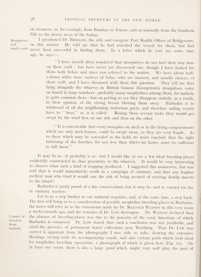 Mosquitoes and small craft Causes of freedom from malaria on steamers, as, foi example, from Bombay to Trieste, and occasionally from the Southern Nile to the desert areas of the Sudan. I questioned Dr. Bridger, the able and energetic Port Health Officer of Bridgetown, on this matter. He told me that he had searched the vessels for them, but had never been successful in finding them. In a letter which he sent me some time ago, he says :— “ I have myself often wondered that mosquitoes do not find their way here on these craft ; but have never yet discovered one, though I have looked for them both before and since you referred to the matter. We have about half- a-dozen white men—natives of Saba—who are masters, and usually owners, of these craft, and I have discussed with them this question. They tell me that lying alongside the wharves in British Guiana (Georgetown) mosquitoes come on board in large numbers—probably many anophelines among them, for malaria is quite common there—but on getting to sea they disappear entirely, as a result, in their opinion, of the strong breeze blowing them away. Barbados is to windward of all the neighbouring malarious ports, and therefore sailing vessels have to beat, as it is called. Making these several tacks they would get swept by the wind first on one side and then on the other. It is conceivable that every mosquito on deck or in the living compartments which are only deck-houses, could be swept away, as they are very fragile. As to those which may be concealed in the hold, we must conclude that the tight battening of the hatches, for not less than thirty-six hours, must be sufficient to kill them.” It may be so—it probably is so—but I would like to see a few ideal breeding-places artificially constructed in close proximity to the wharves. It would be very interesting to observe what such a kind of trapping produced. I suggested this manoeuvre, but was told that it would immediately result in a campaign of calumny, and that any hapless medical man who tried it would run the risk of being accused of enticing deadly insects to the island ! Barbados is justly proud of a fine conservatism, but it may be, and is, carried too far in sanitary matters. Let us go a step further in our malarial enquiries, and, at the same time, a step back. Ihe first will bring us to a consideration of possible anopheline breeding-places in Barbados, the latter will refer us to the statements made by Dr. Malcolm Watson in this very room a twelve-month ago, and the remarks of Dr. Low thereupon. Dr. Watson declared that the absence of breeding-places was due to the porosity of the coral limestone of which Barbados is composed. Dr. Low stated that such a conclusion was not justifiable, and cited the presence of permanent water collections near Worthing. That Dr. Low was correct is apparent from the photographs I was able to take, showing the extensive Hastings swamp with its accompanying canals, and also certain pools which look ideal for anopheline breeding operations, a photograph of which is given here (Fig. 12). On at least one estate there is also a large pond which might very well play the part of