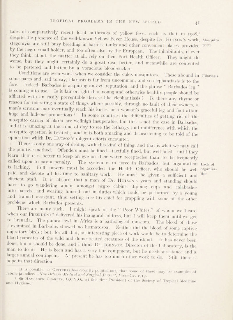 41 tales of comparatively recent local outbreaks of yellow fever such as that in 1908,1 despite the presence of the well-known Yellow bever House, despite Dr. Hutson’s work, stegomyia aie still busy breeding in barrels, tanks and other convenient places provided by the negro small-holder, and too often also by the European. The inhabitants, if ever the y think about the matter at all, rely on their Port Health Officer. They might do worse, but they might certainly do a great deal better, and meanwhile are contented to be pestered and bitten by a voracious blood-sucker. Conditions are even worse when we consider the culex mosquitoes. These abound in some parts and, sad to say, filariasis is far from uncommon, and so elephantiasis is to the fore. Indeed, Barbados is acquiring an evil reputation, and the phrase “ Barbados leg ” is coming into use. Is it fair or right that young and otherwise healthy people should be afflicted with an easily preventable disease like elephantiasis ? Is there any rhyme or leason foi tolerating a state of things where possibly, through no fault of their owners, a man s sciotum may eventually reach his knees, or a woman’s graceful leg and foot attain huge and hideous proportions ? In some countries the difficulties of getting rid of the mosquito carrier of filaria are wellnigh insuperable, but this is not the case in Barbados, and it is amazing at this time of day to see the lethargy and indifference with which the mosquito question is treated ; and it is both amazing and disheartening to be told of the opposition which Dr. Hutson’s diligent efforts encounter. There is only one way of dealing with this kind of thing, and that is what we may call the punitive method. Offenders must be fined—tactfully fined, but well lined—until they learn that it is better to keep an eye on their water receptacles than to be frequently called upon to pay a penalty. The system is in force in Barbados, but organisation is lacking. Full powers must be accorded the Health Officer, who should be well paid and devote all his time to sanitary work. He must be given a sufficient and efficient staff. It is absurd that a man of Dr. Hutson’s years and standing should have to go wandering about amongst negro cabins, dipping cups and calabashes into barrels, and wearing himself out in duties which could be performed by a young and trained assistant, thus setting free his chief for grappling with some of the other problems which Barbados presents. There are many such. I might speak of the  Poor Whites,” of whom we heard when our President- delivered his inaugural address, but 1 will keep them until we get to Grenada. 1 he guinea-fowl in Africa is a pathological museum. The blood of those T examined in Barbados showed no ffiematozoa. Neither did the blood of some captive migratory birds; but, for all that, an interesting piece of work would be to determine the blood parasites of the wild and domesticated creatures of the island. It has never been done, but it should be done, and I think Dr. Johnson, Director of the Laboratory, is the man to do it. He is keen and has a very fair equipment, but he needs assistance and a laigei annual contingent. At present he has too much other work to do. Still there is hope in that direction. 1 It is possible, as Guiteras has recently pointed out, that some of thesi febrile jaundice.—New Orleans Medical and Surgical journal, December, 1919. Sir Havelock Charles, G.C.V.O., at this time President of the Society and Hygiene. may be examples of of Tropical Medicine Mosquito pests Filariasis Lack of organisa¬ tion