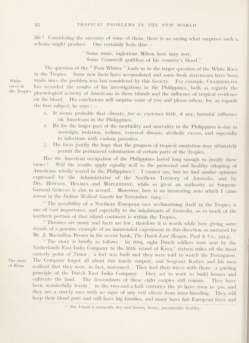 White races in the Tropics The story of Kissa life ! Considering the ancestry of some of them, there is no saying what surprises such a scheme might produce. One certainly feels that—■ “ Some mute, inglorious Milton here may rest, Some Cromwell guiltless of his country’s blood.” The question of the “ Poor Whites ” leads us to the larger question of the White Race m the Tropics. Some new facts have accumulated and some fresh statements have been made since the problem was last considered by this Society. For example, Chamberlain has recorded the results of his investigations in the Philippines, both as regards the physiological activity of Americans in these islands and the influence of tropical residence on the blood. His conclusions will surprise some of you and please others, for, as regards the first subject, he says 1. It seems probable that climate, per se, exercises little, if any, harmful influence on Americans in the Philippines. 2. By far the larger part of the morbidity and mortality in the Philippines is due to nostalgia, isolation, tedium, venereal disease, alcoholic excess, and especially to infections with various parasites. 3. the facts justify the hope that the progress of tropical sanitation may ultimately permit the permanent colonisation of certain parts of the Tropics. Has the American occupation of the Philippines lasted long enough to justify these views ? \\ ill the results apply equally well to the protected and healthy offspring of Americans wholly reared in the Philippines ? I cannot say, but we find similar opinions expressed by the Administrator of the Northern Territory of Australia, and by Drs. Howson, Holmes and Maplestone, while so great an authority as Surgeon- General Gorgas is also in accord. Moreover, here is an interesting note which I came across in the Indian Medical Gazette for November, 1914 :— 1 he possibility of a Northern European race acclimatising itself in the Tropics is one of vast importance, and especially to the inhabitants of Australia, as so much of the northern portion of that island continent is within the Tropics. Theories are many and facts are few ■ therefore it is worth while here giving some details of a genuine example of an unintended experiment in this direction as narrated by Mr. J. Macmillan Brown in his recent book, The Dutch East (Kegan, Paul & Co., 1914). the story is briefly as follows: In 1665, eight Dutch soldiers were sent by the Netherlands East India Company to the little island of Kissa,1 sixteen miles off the most easterly point of Timor ; a fort was built and they were told to watch the Portuguese. I he Company forgot all about this lonely outpost, and Sergeant Kaffyn and his men realised that they were, in fact, marooned. They had their wives with them—a guiding principle of the Dutch East India Company. They set to work to build houses and cultivate the land. The descendants of these eight couples still remain. They have been wonderfully fertile ; in the two-and-a-half centuries the 16 have risen to 300, and they are a sturdy race with no signs of any evil effects from inter-breeding. They still keep theii blood pine and still have big families, and many have fair European faces and The Island is naturally dry and barren, hence, presumably healthy.