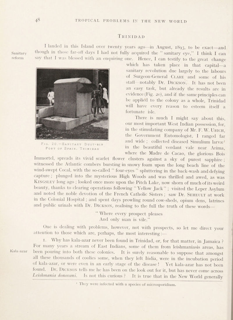 Sanitary reform Kala-azar 4-8 TROPICAL PROBLEMS IN THE NEW W ORLD Trinidad I landed in this Island over twenty years ago—in August, 1893, to be exact—and though in those far-off days I had not fully acquired the “ sanitary eye,” I think I can say that I was blessed with an enquiring one. Hence, I can testify to the great change which has taken place in that capital—a sanitary revolution due largely to the labours of Surgeon-General Clare and some of his staff- notably Dr. Dickson. It has not been an easy task, but already the results are in evidence (big. 20), and if the same principles can be applied to the colony as a whole, Trinidad will have every reason to esteem itself a fortunate isle. Ihere is much I might say about this, our most important West Indian possession, for, in the stimulating company of Mr. F. W. Uricpi, the Government Entomologist, I ranged far and wide ; collected diseased Simulium larvae1 in the beautiful verdant vale near Arima, where the Madre de Cacao, the glorious Bois Immortel, spreads its vivid scarlet flower clusters against a sky of purest sapphire ; witnessed the Atlantic combers bursting in snowy foam upon the long beach line of the wind-swept Cocal, with the so-called  four-eyes ” spluttering in the back-wash and defying capture ; plunged into the mysterious High Woods and was thrilled and awed, as was Kingsley long ago ; looked once more upon the Pitch Lake, now shorn of much of its weird beauty, thanks to clearing operations following Yellow Jack ; visited the Leper Asylum and noted the noble devotion of the French Catholic Sisters ; saw Dr. Seheult at work m the Colonial Hospital ; and spent days prowling round cow-sheds, opium dens, latrines and public urinals with Dr. Dickson, realising to the full the truth of these words—  Where every prospect pleases And only man is vile.” One is dealing with problems, however, not with prospects, so let me direct your attention to those which are, perhaps, the most interesting:— 1. Why has kala-azar never been found in Trinidad, or, for that matter, in Jamaica ? Tor many years a stream of East Indians, some of them from leishmaniasis areas, has been pouring into both these colonies. It is surely reasonable to suppose that amongst all these thousands of coolies some, when they left India, were in the incubation period of kala-azar, or were even in an early stage of the disease ! Yet kala-azar has not been found. Dr. Dickson tells me he has been on the look out for it, but has never come across Leishmania donovani. Is not this curious ? It is true that in the New World generally 1 They were infected with a species of microsporidium. Fig. 20.—Sanitary Dust-bin Port of Spain, Trinidad