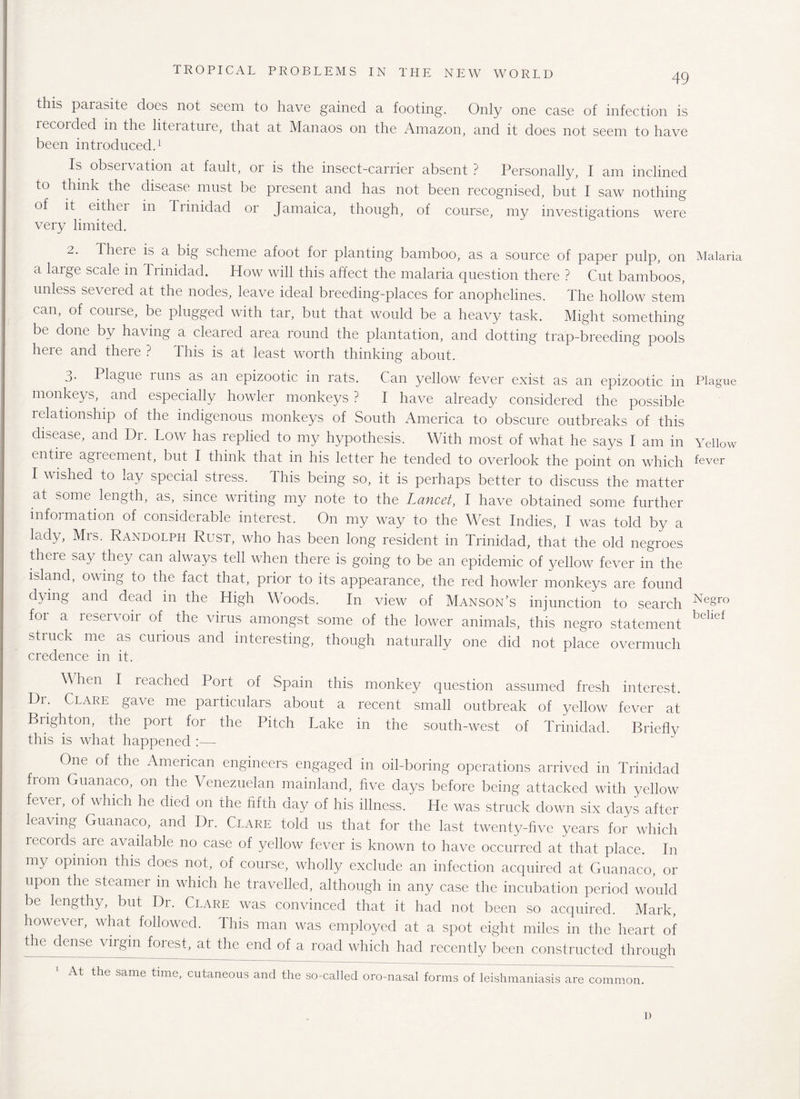 49 this parasite does not seem to have gained a footing. Only one case of infection is lecoided in the literature, that at Manaos on the Amazon, and it does not seem to have been introduced.1 Is observation at fault, or is the insect-carrier absent ? Personally, I am inclined to think the disease must be present and has not been recognised, but I saw nothing of it eithei in Trinidad or Jamaica, though, of course, my investigations were very limited. 2. There is a big scheme afoot for planting bamboo, as a source of paper pulp, on a large scale in Trinidad. How will this affect the malaria question there ? Cut bamboos, unless severed at the nodes, leave ideal breeding-places for anophelines. The hollow stem can, of course, be plugged with tar, but that would be a heavy task. Might something be done by having a cleared area round the plantation, and dotting trap-breeding pools here and there ? This is at least worth thinking about. 3. Plague runs as an epizootic in rats. Can yellow fever exist as an epizootic in monkeys, and especially howler monkeys ? I have already considered the possible relationship of the indigenous monkeys of South America to obscure outbreaks of this disease, and Dr. Low has replied to my hypothesis. With most of what he says I am in entire agreement, but I think that in his letter he tended to overlook the point on which I wished to lay special stress. This being so, it is perhaps better to discuss the matter at some length, as, since writing my note to the Lancet, I have obtained some further information of considerable interest. On my way to the West Indies, I was told by a lady, Mrs. Randolph Rust, who has been long resident in Trinidad, that the old negroes there say they can always tell when there is going to be an epidemic of yellow fever in the island, owing to the fact that, prior to its appearance, the red howler monkeys are found dying and dead in the High Woods. In view of Manson’s injunction to search for a reservoir of the virus amongst some of the lower animals, this negro statement struck me as curious and interesting, though naturally one did not place overmuch credence in it. Alien I leached Port of Spain this monkey question assumed fresh interest. ^r; Clare gave me particulars about a recent small outbreak of yellow fever at Brighton, the port for the Pitch Lake in the south-west of Trinidad. Briefly this is what happened :— One of the American engineers engaged in oil-boring operations arrived in Trinidad from Guanaco, on the Venezuelan mainland, five days before being attacked with yellow fever, of which he died on the fifth day of his illness. He was struck down six days after leaving Guanaco, and Dr. Clare told us that for the last twenty-five years for which records are available no case of yellow fever is known to have occurred at that place. In my opinion this does not, of course, wholly exclude an infection acquired at Guanaco, or upon the steamer m which he travelled, although in any case the incubation period would be lengthy, but Dr. Clare was convinced that it had not been so acquired. Mark, however, what followed. This man was employed at a spot eight miles in the heart of the dense virgin forest, at the end of a road which had recently been constructed through At the same time, cutaneous and the so-called oro-nasal forms of leishmaniasis are common. Malaria Plague Yellow fever Negro belief