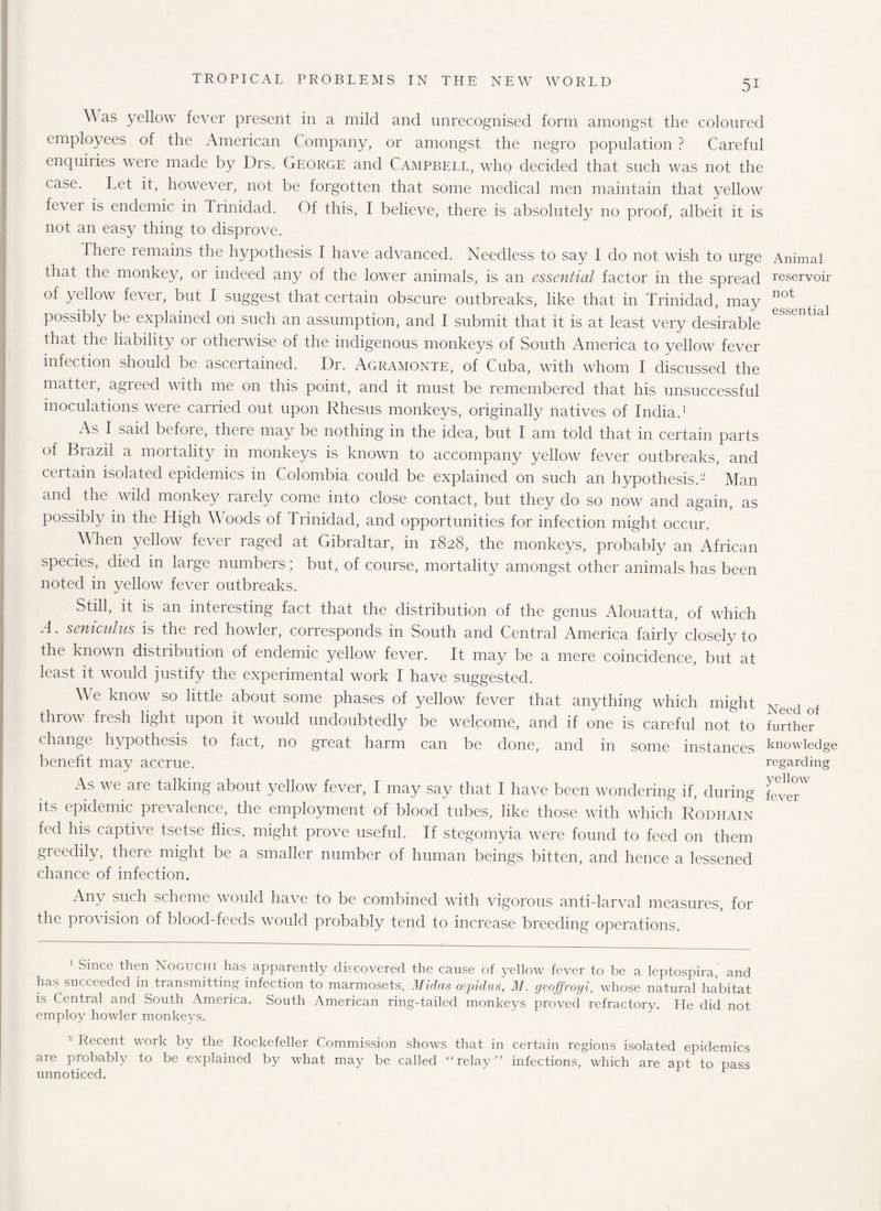 \\ as yellow fever present in a mild and unrecognised form amongst the coloured employees of the American Company, or amongst the negro population ? Careful enquiries were made by Drs. George and Campbell, who decided that such was not the case. Let it, however, not be forgotten that some medical men maintain that yellow fevei is endemic in Trinidad. Of this, I believe, there is absolutely no proof, albeit it is not an easy thing to disprove. There remains the hypothesis I have advanced. Needless to say I do not wish to urge Animal that the monkey, or indeed any of the lower animals, is an essential factor in the spread reservoir of yellow fever, but I suggest that certain obscure outbreaks, like that in Trinidad may not possibly be explained on such an assumption, and I submit that it is at least very desirable that the liability or otherwise of the indigenous monkeys of South America to yellow fever infection should be ascertained. Dr. Agramonte, of Cuba, with whom I discussed the matter, agreed with me on this point, and it must be remembered that his unsuccessful inoculations were carried out upon Rhesus monkeys, originally natives of India.1 As I said before, there may be nothing in the idea, but I am told that in certain parts of Brazil a mortality in monkeys is known to accompany yellow fever outbreaks, and certain isolated epidemics in Colombia could be explained on such an hypothesis.2 Man and the wild monkey rarely come into close contact, but they do so now and again, as possibly in the High Woods of Trinidad, and opportunities for infection might occur. When yellow fever raged at Gibraltar, in 1828, the monkeys, probably an African species, died in large numbers; but, of course, mortality amongst other animals has been noted in yellow fever outbreaks. Still, it is an interesting fact that the distribution of the genus Alouatta, of which A. seniculus is the red howler, corresponds in South and Central America fairly closely to the known distribution of endemic yellow fever. It may be a mere coincidence, but at least it would justify the experimental work I have suggested. We know so little about some phases of yellow fever that anything which might Necd of throw fresh light upon it would undoubtedly be welcome, and if one is careful not to further change hypothesis to fact, no great harm can be done, and in some instances knowledge benefit may accrue. regarding As we are talking about yellow fever, I may say that I have been wondering if, during RverW its epidemic prevalence, the employment of blood tubes, like those with which Rodhain fed his captive tsetse flies, might prove useful. If stegomyia were found to feed on them greedily, there might be a smaller number of human beings bitten, and hence a lessened chance of infection. Any such scheme would have to be combined with vigorous anti-larval measures, for the provision of blood-feeds would probably tend to increase breeding operations. Since then Noguchi has apparently discovered the cause of yellow fever to be a leptospira and has succeeded in transmitting infection to marmosets, Midas oepidus, M. geoffroyi, whose natural habitat is Central and South America. South American ring-tailed monkeys proved refractory. He did not employ howler monkeys. - Recent work by the Rockefeller Commission shows that in certain regions isolated epidemics are probably to be explained by what may be called “ relay” infections, which are apt to pass unnoticed.