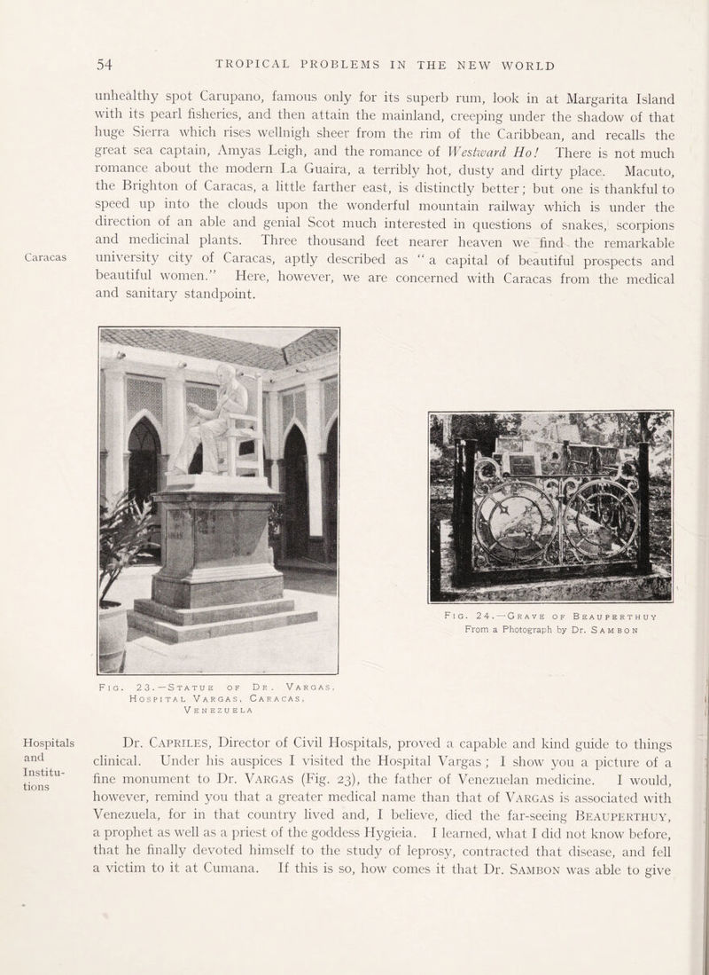 Caracas Hospitals and Institu¬ tions unhealthy spot Carupano, famous only for its superb rum, look in at Margarita Island with its pearl fisheries, and then attain the mainland, creeping under the shadow of that huge Sierra which rises wellnigh sheer from the rim of the Caribbean, and recalls the great sea captain, Amyas Leigh, and the romance of Westward Ho! There is not much romance about the modern La Guaira, a terribly hot, dusty and dirty place. Macuto, the Brighton of Caracas, a little farther east, is distinctly better; but one is thankful to speed up into the clouds upon the wonderful mountain railway which is under the direction of an able and genial Scot much interested in questions of snakes, scorpions and medicinal plants. Three thousand feet nearer heaven we find the remarkable university city of Caracas, aptly described as “a capital of beautiful prospects and beautiful women.” Here, however, we are concerned with Caracas from the medical and sanitary standpoint. Fig. 23.—Statue of Dr. Vargas, Hospital Vargas, Caracas, V ENEZUELA Dr. Capriles, Director of Civil Hospitals, proved a capable and kind guide to things clinical. Under his auspices I visited the Hospital Vargas ; 1 show you a picture of a fine monument to Dr. Vargas (Fig. 23), the father of Venezuelan medicine. I would, however, remind you that a greater medical name than that of Vargas is associated with Venezuela, for in that country lived and, I believe, died the far-seeing Beauperthuy, a prophet as well as a priest of the goddess Hygieia. I learned, what I did not know before, that he finally devoted himself to the study of leprosy, contracted that disease, and fell a victim to it at Cumana. If this is so, how comes it that Dr. Sambon was able to give