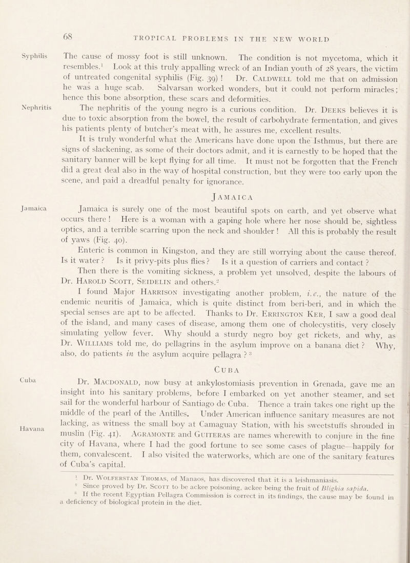 Syphilis Nephritis Jamaica Cuba Havana The cause of mossy foot is still unknown. The condition is not mycetoma, which it resembles.1 Took at this truly appalling wreck of an Indian youth of 28 years, the victim of untreated congenital syphilis (Fig. 39) ! Dr. Caldwell told me that on admission he was a huge scab. Salvarsan worked wonders, but it could not perform miracles ; hence this bone absorption, these scars and deformities. The nephritis of the young negro is a curious condition. Dr. Deers believes it is due to toxic absorption from the bowel, the result of carbohydrate fermentation, and gives his patients plenty of butcher’s meat with, he assures me, excellent results. It is truly wonderful what the Americans have done upon the Isthmus, but there are signs of slackening, as some of their doctors admit, and it is earnestly to be hoped that the sanitary banner will be kept flying for all time. It must not be forgotten that the French did a great deal also in the way of hospital construction, but they were too early upon the scene, and paid a dreadful penalty for ignorance. J A M A I C A Jamaica is surely one of the most beautiful spots on earth, and yet observe what occurs there ! Here is a woman with a gaping hole where her nose should be, sightless optics, and a terrible scarring upon the neck and shoulder ! All this is probably the result of yaws (Fig. 40). Enteric is common in Kingston, and they are still worrying about the cause thereof. Is it water? Is it privy-pits plus flies? Is it a question of carriers and contact ? I hen there is the vomiting sickness, a problem yet unsolved, despite the labours of Dr. Harold Scott, Seidelin and others A’ I found Major Harrison investigating another problem, i.e., the nature of the endemic neuritis of Jamaica, which is quite distinct from beri-beri, and in which the special senses are apt to be affected. Thanks to Dr. Errington Ker, I saw a good deal of the island, and many cases of disease, among them one of cholecystitis, very closely simulating yellow fever. Why should a sturdy negro boy get rickets, and why, as Dr. \\ illiams told me, do pellagrins in the asylum improve on a banana diet ? Why, also, do patients in the asylum acquire pellagra ?3 Cuba Dr. Macdonald, now busy at ankylostomiasis prevention in Grenada, gave me an insight into his sanitary problems, before I embarked on yet another steamer, and set sail for the wonderful harbour of .Santiago de Cuba. Thence a train takes one right up the middle of the pearl of the Antilles. Under American influence sanitary measures are not lacking, as witness the small boy at Camaguay Station, with his sweetstuffs shrouded in muslin (Fig. 41). Agramonte and Guiteras are names wherewith to conjure in the fine city of Havana, where I had the good fortune to see some cases of plague— happily for them, corn alescent. I also visited the waterworks, which are one of the sanitary features of Cuba’s capital. Dr. Wolferstan Thomas, of Manaos, has discovered that it is a leishmaniasis. ( Since proved by Dr. Scott to be ackee poisoning, ackee being the fruit of Blighia sapida. If the recent Egyptian Pellagra Commission is correct in its findings, the cause may be found in a deficiency of biological protein in the diet.