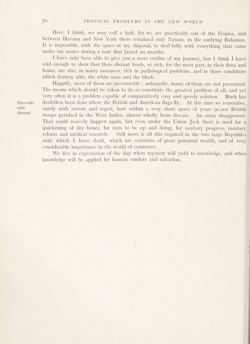 Prevent¬ able disease Here, I think, we may call a halt, for we are practically out of the Tropics, and between Havana and New York there remained only Nassau, in the outlying Bahamas. It is impossible, with the space at my disposal, to deal fully with everything that came under my notice during a tour that lasted six months. I have only been able to give you a mere outline of my journey, but I think I have said enough to show that these distant lands, so rich, for the most part, in their flora and fauna, are also, in many instances, rich in pathological problems, and in those conditions which destroy alike the white man and the black. Happily, most of them are preventable ; unhappily, many of them are not prevented. The means which should be taken to do so constitute the greatest problem of all, and yet very often it is a problem capable of comparatively easy and speedy solution. Much has doubtless been done where the British and American flags fly. At this time we remember, surely with sorrow and regret, how within a very short space of years 90,000 British troops perished in the West Indies, almost wholly from disease. An army disappeared. That could scarcely happen again, but even under the Union Jack there is need for a quickening of dry bones, for men to be up and doing, for sanitary progress, sanitary reform and medical research. Still more is all this required in the two large Republics with which I have dealt, which are countries of great potential wealth, and of very considerable importance in the world of commerce. We live in expectation of the day when mystery will yield to knowledge, and when knowledge will be applied for human comfort and salvation.