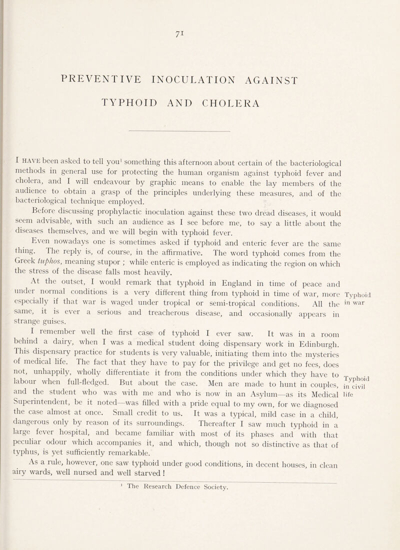 PREVENTIVE INOCULATION AGAINST TYPHOID AND CHOLERA I have been asked to tell you1 something this afternoon about certain of the bacteriological methods in general use for protecting the human organism against typhoid fever and cholera, and I will endeavour by graphic means to enable the lay members of the audience to obtain a grasp of the principles underlying these measures, and of the bacteriological technique employed. Before discussing prophylactic inoculation against these two dread diseases, it would seem advisable, with such an audience as I see before me, to say a little about the diseases themselves, and we will begin with typhoid fever. bA en nowadays one is sometimes asked if typhoid and enteric fever are the same thing. The reply is, of course, in the affirmative. The word typhoid comes from the Greek tuphos, meaning stupor ; while enteric is employed as indicating the region on which the stress of the disease falls most heavily. At the outset, I would remark that typhoid in England in time of peace and undei normal conditions is a very different thing from typhoid in time of war, more especially if that war is waged under tropical or semi-tropical conditions. All the same, it is ever a serious and treacherous disease, and occasionally appears in strange guises. I remember well the first case of typhoid I ever saw. It was in a room behind a dairy, when I was a medical student doing dispensary work in Edinburgh. I his dispensary practice for students is very valuable, initiating them into the mysteries of medical life. The fact that they have to pay for the privilege and get no fees, does not, unhappily, wholly differentiate it from the conditions under which they have to labour when full-fledged. But about the case. Men are made to hunt in couples, and the student who was with me and who is now in an Asylum—as its Medical Superintendent, be it noted—was filled with a pride equal to my own, for we diagnosed the case almost at once. Small credit to us. It was a typical, mild case in a child, dangerous only by reason of its surroundings. Thereafter I saw much typhoid in a large fever hospital, and became familiar with most of its phases and with that peculiar odour which accompanies it, and which, though not so distinctive as that of typhus, is yet sufficiently remarkable. As a rule, however, one saw typhoid under good conditions, in decent houses, in clean airy wards, well nursed and well starved ! The Research Defence Society. Typhoid in war Typhoid in civil life 1