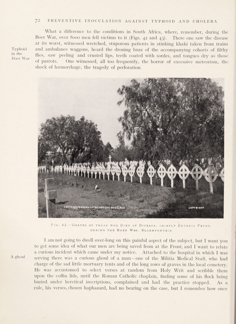 Typhoid in the Boer War A ghoul W hat a difference to the conditions in South Africa, where, remember, during the Boer War, over 8000 men fell victims to it (Figs. 42 and 43). There one saw the disease at its worst, witnessed wretched, stuporous patients in stinking khaki taken from trains and ambulance waggons, heard the droning buzz of the accompanying cohorts of filthy flies, saw peeling and crusted lips, teeth coated with sordes, and tongues dry as those of parrots. One witnessed, all too frequently, the horror of excessive meteorism, the shock of haemorrhage, the tragedy of perforation. Fig. 42. Graves of those who Died of Disease, chiefly Enteric Fever, DURING THE BOER WAR, BLOEMFONTEIN I am not going to dwell over-long on this painful aspect of the subject, but I want you to get some idea of what our men are being saved from at the Front, and I want to relate a curious incident which came under my notice. Attached to the hospital in which I was serving there was a curious ghoul of a man—one of the Militia Medical Staff, who had charge of the sad little mortuary tents and of the long rows of graves in the local cemetery. He was accustomed to select verses at random from Holy Writ and scribble them upon the coffin lids, until the Roman Catholic chaplain, finding some of his flock being buried under heretical inscriptions, complained and had the practice stopped. As a