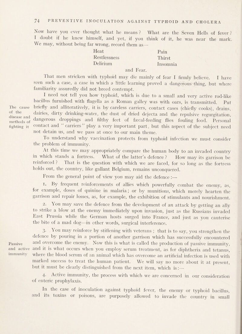 The cause of the disease and methods of fighting it Passive and active immunity Now have you ever thought what he means ? What are the Seven Hells of fever ? I doubt if he knew himself, and yet, if you think of it, he was near the mark. We may, without being far wrong, record them as — Heat Pain Restlessness Thirst Delirium Insomnia and Fear. That men stricken with typhoid may die mainly of fear I firmly believe. I have seen such a case, a case in which a little learning proved a dangerous thing, but where familiarity assuredly did not breed contempt. I need not tell you how typhoid, which is due to a small and very active rod-like bacillus furnished with flagella as a Roman galley was with oars, is transmitted. Put briefly and alliteratively, it is by careless carriers, contact cases (chiefly cooks), drains, dailies, diity drinking-water, the dust of dried dejecta and the repulsive regurgitation, dangerous droppings and filthy feet of faecal-feeding flies fouling food. Personal contact and “ carriers play a very important part, but this aspect of the subject need not detain us, and we pass at once to our main theme. To understand why vaccination protects from typhoid infection we must consider the problem of immunity. At this time we may appropriately compare the human body to an invaded country in which stands a fortress. What of the latter’s defence ? How may its garrison be reinforced ? That is the question with which we are faced, for so long as the fortress holds out, the country, like gallant Belgium, remains unconquered. From the general point of view you may aid the defence :— 1. By frequent reinforcements of allies which powerfully combat the enemy, as, for example, doses of quinine in malaria; or by munitions, which merely hearten the garrison and repair losses, as, for example, the exhibition of stimulants and nourishment. 2. You may save the defence from the development of an attack by getting an ally to strike a blow at the enemy immediately upon invasion, just as the Russians invaded East Prussia while the German hosts surged into France, and just as you cauterise the bite of a mad dog—in other words, surgical interference. 3. You may reinforce by stiffening with veterans ; that is to say, you strengthen the defence by pouring in a portion of another garrison which has successfully encountered and overcome the enemy. Now this is what is called the production of passive immunity, and it is what occurs when you employ serum treatment, as for diphtheria and tetanus, where the blood serum of an animal which has overcome an artificial infection is used with marked success to treat the human patient. We will say no more about it at present, but it must be clearly distinguished from the next item, which is 4. Active immunity, the process with which we are concerned in our consideration of enteric prophylaxis. In the case of inoculation against typhoid fever, the enemy or typhoid bacillus, and its toxins or poisons, are purposely allowed to invade the country in small