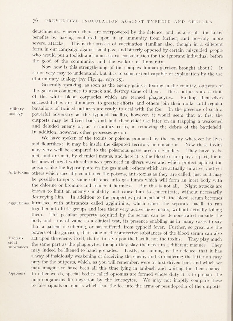 Military analogy Anti-toxins Agglutinins Bacteri¬ cidal substances Opsonins detachments, wherein they are overpowered by the defence, and, as a result, the latter benefits by having conferred upon it an immunity from further, and possibly more severe, attacks. This is the process of vaccination, familiar also, though in a different form, in. onr campaign against smallpox, and bitterly opposed by certain misguided people who would put a foolish and unnecessary consideration for the ignorant individual before the good of the community and the welfare of humanity. Now how is this strengthening of the complex human garrison brought about ? It is not very easy to understand, but it is to some extent capable of explanation by the use of a military analogy (see Fig. 44, page 75). Generally speaking, as soon as the enemy gains a footing in the country, outposts of the garrison commence to attack and destroy some of them. These outposts are certain of the white blood corpuscles which are termed phagocytes. Finding themselves successful they are stimulated to greater efforts, and others join their ranks until regular battalions of trained outposts are ready to deal with the foe. In the presence of such a powerful adversary as the typhoid bacillus, however, it would seem that at first the outposts may be driven back and find their chief use later on in trapping a weakened and deluded enemy or, as a sanitary corps, in removing the debris of the battlefield. In addition, however, other processes go on. We have spoken of the toxins or poisons produced by the enemy wherever he lives and flourishes ; it may be inside the disputed territory or outside it. Now these toxins may very well be compared to the poisonous gases used in Flanders. They have to be met, and are met, by chemical means, and here it is the blood serum plays a part, for it becomes charged with substances produced in divers ways and which protect against the poisons, like the hyposulphite on the gas mask; others which are actually curative, and yet others which specially counteract the poisons, anti-toxins as they are called, just as it may be possible to spray some substance into gas fumes which will form an inert body with the chlorine or bromine and render it harmless. But this is not all. Night attacks are known to limit an enemy’s mobility and cause him to concentrate, without necessarily destroying him. In addition to the properties just mentioned, the blood serum becomes furnished with substances called agglutinins, which cause the separate bacilli to run together into little groups and lose their very active movements, without actually killing them. this peculiar property acquired by the serum can be demonstrated outside the body and so is of value as a clinical test, its presence enabling us in many cases to say that a patient is suffering, or has suffered, from typhoid fever. Further, so great are the powers of the garrison, that some of the protective substances of the blood serum can also act upon the enemy itself, that is to say upon the bacilli, not the toxins. They play much the same part as the phagocytes, though they slay their foes in a different manner. They may indeed be likened to hand grenades. Lastly, so cunning is the defence, that it has a way of insidiously weakening or deceiving the enemy and so rendering the latter an easv prey for the outposts, which, as you will remember, were at first driven back and which we may imagine to have been all this time lying in ambush and waiting for their chance. In other words, special bodies called opsonins are formed whose duty it is to prepare the micro-organisms for ingestion by the leucocytes. We may not inaptly compare these to false signals or reports which lead the foe into the arms or pseudopodia of the outposts.