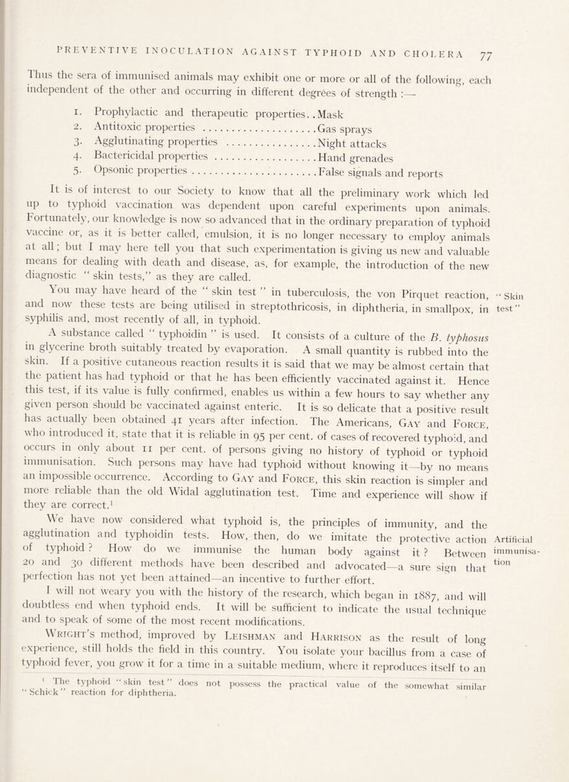I'hus the sera of immunised animals may exhibit one or more or all of the following, each independent of the other and occurring in different degrees of strength 1. Prophylactic and therapeutic properties. .Mask 2. Antitoxic properties .Gas sprays 3. Agglutinating properties .Night attacks 4. Bactericidal properties .Hand grenades 5- Opsonic properties.False signals and reports It is of interest to our .Society to know that all the preliminary work which led up to typhoid vaccination was dependent upon careful experiments upon animals. Fortunately, our knowledge is now so advanced that in the ordinary preparation of typhoid vaccine or, as it is better called, emulsion, it is no longer necessary to employ animals at all, but I may here tell you that such experimentation is giving us new and valuable means for dealing with death and disease, as, for example, the introduction of the new diagnostic “ skin tests,” as they are called. h 011 may have heard of the “skin test” in tuberculosis, the von Pirquet reaction, and now these tests are being utilised in streptothricosis, in diphtheria, in smallpox, in syphilis and, most recently of all, in typhoid. A substance called typhoidin is used. It consists of a culture of the B. typhosus in glycerine broth suitably treated by evaporation. A small quantity is rubbed into the skin. If a positive cutaneous reaction results it is said that we may be almost certain that the patient has had typhoid or that he has been efficiently vaccinated against it. Hence this test, if its value is fully confirmed, enables us within a few hours to say whether any given person should be vaccinated against enteric. It is so delicate that a positive result has actually been obtained 41 years after infection. The Americans, Gay and Force, who introduced it, state that it is reliable in 95 per cent, of cases of recovered typhoid, and occurs m only about 11 per cent, of persons giving no history of typhoid or typhoid immunisation. Such persons may have had typhoid without knowing it_by no means an impossible occurience. According to Gay and Force, this skin reaction is simpler and more icliable than the old Widal agglutination test. Time and experience will show if they are correct.1 We have now considered what typhoid is, the principles of immunity, and the agglutination and typhoidin tests. How, then, do we imitate the protective action of typhoid ? How do we immunise the human body against it ? Between 20 and 30 different methods have been described and advocated—a sure sign that perfection has not yet been attained—an incentive to further effort. 1 will not weary you with the history of the research, which began in 1887, and will doubtless end when typhoid ends. It will be sufficient to indicate the usual technique and to speak of some of the most recent modifications. Wright’s method, improved by Leishman and Harrison as the result of long experience, still holds the field in this country. You isolate your bacillus from a case of typhoid fever, you grow it for a time in a suitable medium, where it reproduces itself to an The typhoid “ skin test ” does not possess the practical value of the somewhat similar “Schick” reaction for diphtheria. “ Skin test ” Artificial immunisa¬ tion