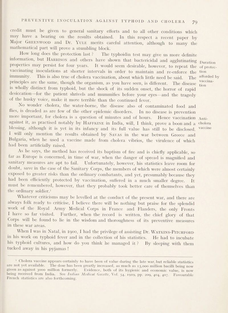 credit must be given to general sanitary efforts and to all other conditions which may ha\ e a bearing on the results obtained. In this respect a recent paper by Major Greenwood and Dr. Yule merits careful attention, although to many the mathematical part will prove a stumbling block. How long does the protection last ? The typhoidin test may give us more definite information, but Harrison and others have shown that bactericidal and agglutinating properties may persist for four years. It would seem desirable, however, to repeat the vaccinating inoculations at shorter intervals in order to maintain and re-enforce the immunity. This is also true of cholera vaccination, about which little need be said. The principles are the same, though the organism, as you have seen, is different. The disease is wholly distinct from typhoid, but the shock of its sudden onset, the horror of rapid desiccation for the patient shrivels and mummifies before your eyes—and the tragedy of the husky voice, make it more terrible than the continued fever. No wonder cholera, the water-borne, the disease also of contaminated food and flies, is dreaded as are few of the other epidemic disorders. In no disease is prevention more important, for cholera is a question of minutes and of hours. Hence vaccination against it, as practised notably by Haffkine in India, will, I think, prove a boon and a blessing, although it is yet in its infancy and its full value has still to be disclosed. I will only mention the results obtained by Savas in the war between Greece and Bulgaria, when he used a vaccine made from cholera vibrios, the virulence of which had been artificially raised. As he says, the method has received its baptism of fire and is chiefly applicable, so fai as Europe is concerned, in time of war, when the danger of spread is magnified and sanitary measures are apt to fail. Unfortunately, however, his statistics leave room for doubt, save in the case of the Sanitary Corps, the members of which were almost certainly exposed to greater risks than the ordinary combatants, and yet, presumably because they had been efficiently protected by vaccination, suffered in a much smaller degree. It must be remembered, however, that they probably took better care of themselves than the ordinary soldier.1 Whatever criticisms may be levelled at the conduct of the present war, and there are always folk ready to criticise, I believe there will be nothing but praise for the splendid work of the Royal Army Medical Corps in France and Flanders, the only Fronts I have so far visited. Further, when the record is written, the chief glory of that Corps will be found to lie in the wisdom and thoroughness of its preventive measures in these war areas. When I was in Natal, in 1900, I had the privilege of assisting Dr. Watkins-Pitchford in his work on typhoid fever and in the collection of his statistics. He had to incubate his typhoid cultures, and how do you think he managed it ? By sleeping with them tucked away in his pyjamas ! 1 Cholera vaccine appears certainly to have been of value during the late war, but reliable statistics are not yet available. The dose has been greatly increased, as much as 15,000 million bacilli being now given as against 3000 million formerly. Evidence, both of its hygienic and economic value, is now being received from India. See IncLicm J\1 cdical Gcizctib, \ ol. 54* 1919* pp. 20Q, 404, 407. Favourable French statistics are also forthcoming. Duration of protec¬ tion afforded by vaccina¬ tion Anti¬ cholera vaccine