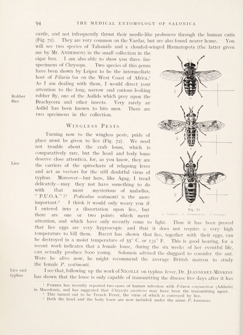 Robber flies Lice Lice and typhus cattle, and not infrequently thrust their needle-like probosces through the human cutis (Fig. 71). I hey are very common on the Vardar, but are also found nearer home. You will see two species of Tabanids and a clouded-winged Hsematopota (the latter given me by Mr. Anderson) in the small collection in the cigar box. I am also able to show you three fine specimens of Chrysops. Two species of this genus have been shown by Leiper to be the intermediate host of Filaria loa on the West Coast of Africa.1 As T am dealing with them, I would direct your attention to the long, narrow and curious looking robber fly, one of the Asilids which prey upon the Brachycera and other insects. Very rarely an Asilid has been known to bite men. There are two specimens in the collection. Wingless Pests Turning now to the wingless pests, pride of place must be given to lice (Fig. 72). We need not trouble about the crab louse, which is comparatively rare, but the head and body louse deserve close attention, for, as you know, they are the carriers of the spirochete of relapsing fever and act as vectors for the still doubtful virus of typhus. Moreover—but here, like Agag, I tread delicately—may they not have something to do with that most mysterious of maladies, P.U.O.AA ?- Pediculus vestimenii is the more important.' I think it would only weary vou if I entered into a dissertation upon lice, but there are one or two points which merit attention, and which have only recently come to light. Thus it has been proved that lice eggs are very hygroscopic and that it does not require a very high temperatm e to kill them. Bacot has shown that lice, together with their eggs, can be destroyed in a moist temperature of 550 C, or 131° F. This is good hearing, for a recent work indicates that a female louse, during the six weeks of her eventful life, can actually produce 8000 young. Solomon advised the sluggard to consider the ant. Were he alive now, he might recommend the average British matron to study the female P. vestimenti. I see that, following up the work of Nicolle on typhus fever, Dr. Jeanneret-Minkine has shown that the louse is only capable of transmitting the disease five days after it has Forbes has recently repoited two cases of human infection with Filariu conjunctives (Addaris) in Macedonia, and has suggested that Chrysops excuticns may have been the transmitting agent. This turned out to be I rench Fever, the virus of which is conveyed by lice. Roth the head and the body louse are now included under the name P. hunranus. c Fig. 71 a. Tabanid ; b. Hsematopota : c. Chrysops