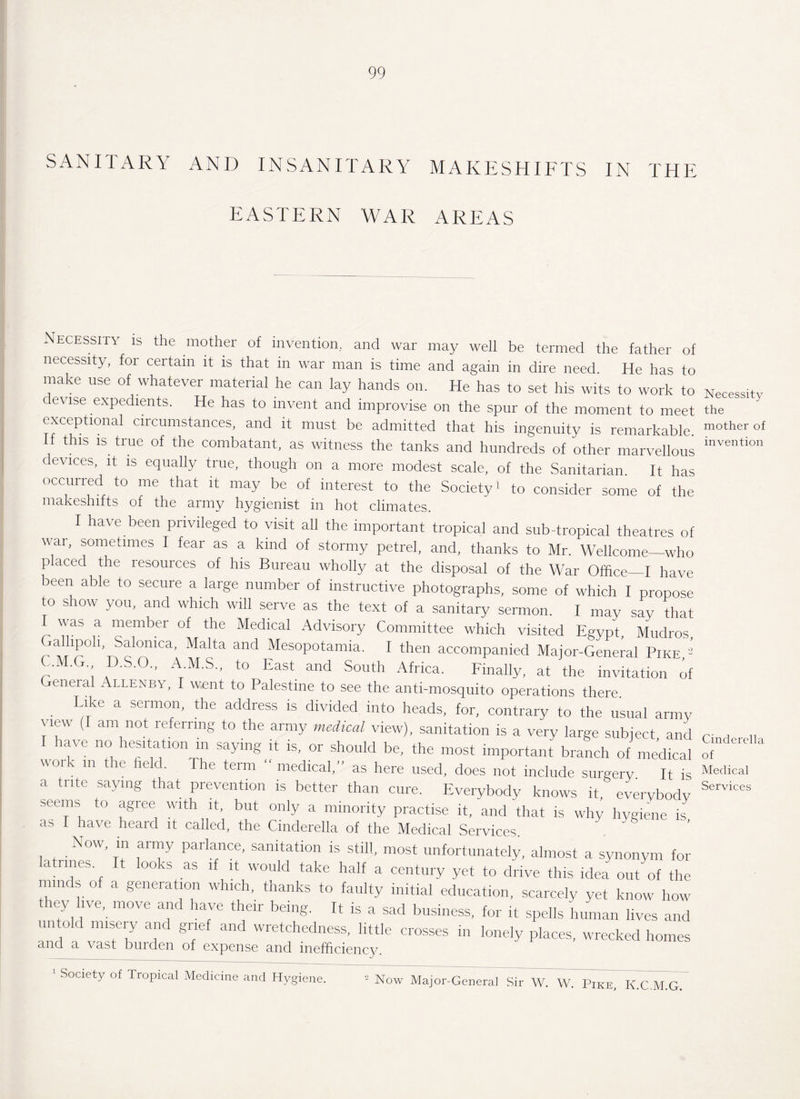 SANITARY AND INSANITARY MAKESHIFTS IN THE EASTERN WAR AREAS Necessity is the mother of invention, and war may well be termed the father of necessity, for certain it is that in war man is time and again in dire need. He has to make use of whatever material he can lay hands on. He has to set his wits to work to evise expedients. He has to invent and improvise on the spur of the moment to meet exceptional circumstances, and it must be admitted that his ingenuity is remarkable. t is is true of the combatant, as witness the tanks and hundreds of other marvellous devices, it is equally true, though on a more modest scale, of the Sanitarian It has occurred to me that it may be of interest to the Society * to consider some of the makeshifts of the army hygienist in hot climates. I have been privileged to visit all the important tropical and sub tropical theatres o war, sometimes I fear as a kind of stormy petrel, and, thanks to Mr. Wellcome—whc p aced the resources of his Bureau wholly at the disposal of the War Office_I have been able to secure a large number of instructive photographs, some of which I propose to show you, and which will serve as the text of a sanitary sermon. I may say that 'as a member of the Medical Advisory Committee which visited Egypt, Mudros a lpolb Salomca, Malta and Mesopotamia. I then accompanied Major-General Pike ' C.M.G D.S.O., A.M.S., to East and South Africa. Finally, at the invitation oi General Allenby, I went to Palestine to see the anti-mosquito operations there Like a sermon, the address is divided into heads, for, contrary to the usual army view (I am not referring to the army medical view), sanitation is a very large subject and I have no hesitation in saying it is, or should be, the most important branch of medical w-ork in the field. The term “ medical,” as here used, does not include surgery. It i= a trite saying that prevention is better than cure. Everybody knows it, everybody seems to agree with it, but only a minority practise it, and that is why hygiene is as I have heard it called, the Cinderella of the Medical Services. . N°W’ ! ar™y Parlance- sanitation is still, most unfortunately, almost a synonym for latrines It looks as if it would take half a century yet to drive this idea out of the minds of a generation which, thanks to faulty initial education, scarcely yet know how they live, move and have their being. It is a sad business, for it spells human lives and untold misery and grief and wretchedness, little crosses in lonely places, wrecked homes and a vast burden of expense and inefficiency. Necessity the mother of invention Cinderella of Medical Services 1 Society of Tropical Medicine and Hygiene. 2 Now Major-General Sir W. W. Pike, K.C.M.G.