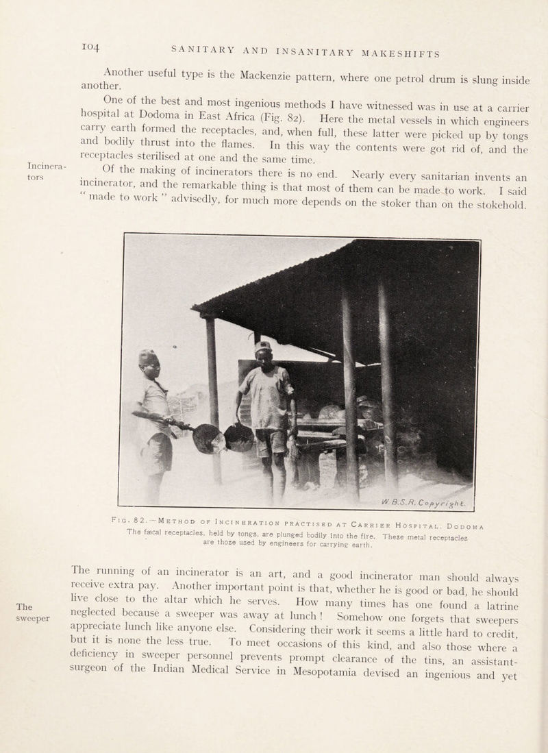 Incinera¬ tors The sweeper IO4 SANITARY AND INSANITARY MAKESHIFTS another°ther UbefUl type 1S the Mackenzie pattern, where one petrol drum is slung inside One of the best and most ingenious methods I have witnessed was in use at a carrier hospital at Dodoma in East Africa (Fig. 82). Here the metal vessels in which engineers cany earth formed the receptacles, and, when full, these latter were picked up by tongs and bodily thrust into the flames. In this way the contents were got rid of, and the leceptacles sterilised at one and the same time. • • the makil^ °f lncmerat°rs there is no end. Nearly every sanitarian invents an incinerator, and the remarkable thing is that most of them can be made to work. I said made to work advisedly, for much more depends on the stoker than on the stokehold. Fig. 82.- Method of Incineration practised at Carri The fecal receptacles, held by tongs, are plunged bodily into the fire. are those used by engineers for carrying earth. er Hospital, Dodoma These metal receptacles The running of an incinerator is an art, and a good incinerator man should always receive extra pay. Another important point is that, whether he is good or bad he should live close to the altar which he serves. How many times has one found a latrine neglected because a sweeper was away at lunch ! Somehow one forgets that sweepers appreciate lunch like anyone else. Considering their work it seems a little hard to credit, rut it is none the less true. To meet occasions of this kind, and also those where a deficiency m sweeper personnel prevents prompt clearance of the tins, an assistant- surgeon of the Indian Medical Service in Mesopotamia devised an ingenious and yet