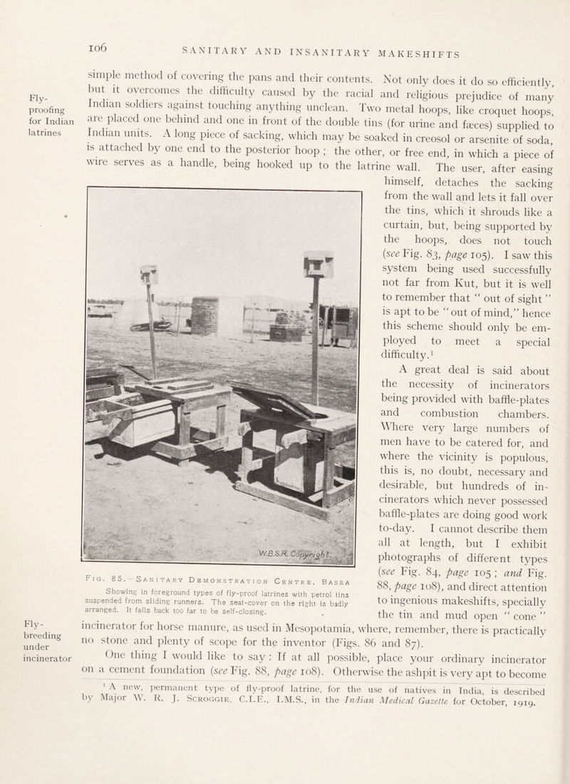 io6 Fly¬ proofing for Indian latrines Fly¬ breeding under incinerator simple method of covering the pans and their contents. Not only does it do so efficiently but it overcomes the difficulty caused by the racial and religious prejudice of many Indian soldiers against touching anything unclean. Two metal hoops, like croquet hoops, arc placed one behind and one in front of the double tins (for urine and fjeces) supplied to n ian units. A long piece of sacking, which may be soaked in creosol or arsenite of soda, is attached by one end to the posterior hoop ; the other, or free end, in which a piece of wire serves as a handle, being hooked up to the latrine wall. The user, after easing himself, detaches the sacking from the wall and lets it fall over the tins, which it shrouds like a curtain, but, being supported by the hoops, does not touch {see Yig. Sg, page 105). I saw this system being used successfully not far from Kut, but it is well to remember that “ out of sight ” is apt to be “out of mind,” hence this scheme should only be em¬ ployed to meet a special difficulty.1 A great deal is said about the necessity of incinerators being provided with baffle-plates and combustion chambers. Where very large numbers of men have to be catered for, and where the vicinity is populous, this is, no doubt, necessary and desirable, but hundreds of in¬ cinerators which never possessed baffle-plates are doing good work to-day. I cannot describe them all at length, but I exhibit photographs of different types {see Fig. 84, page 105 ; and Fig. 88, page 108), and direct attention to ingenious makeshifts, specially the tin and mud open “ cone ” incinerator for horse manure, as used in Mesopotamia, where, remember, there is practically no stone and plenty of scope for the inventor (Figs. 86 and 87). One thing I would like to say : If at all possible, place your ordinary incinerator on a cement foundation (see Fig. 88, page 108). Otherwise the ashpit is very apt to become ' A new, permanent type of fly-proof latrine, for the use of natives in India, is described by Major W. R. J. Scroggie, C.I.E., I.M.S., in the Indian Medical Gazette for October, 1919. ' '' ■ V / _A  • I Fig. 85. Sanitary Demonstration Centre, Basra Showing in foreground types of fly-proof latrines with petrol tins suspended from sliding runners. The seat-cover on the right is badly arranged. It falls back too far to be self-closing.