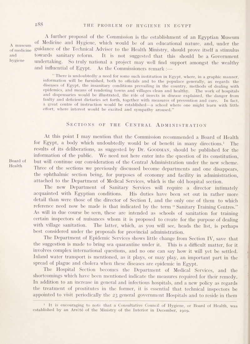 A museum of medicine and hygiene Board of Health A further proposal of the Commission is the establishment of an Egyptian Museum of Medicine and Hygiene, which would be of an educational nature, and, under the guidance of the Technical Adviser to the Health Ministry, should prove itself a stimulus towards sanitary reform. It is not suggested that this should be a Government undertaking. So truly national a project may well find support amongst the wealthy and influential of Egypt. As the Commissioners remark :— There is undoubtedly a need for some such institution in Egypt, where, in a graphic manner, information will be furnished, both to officials and to the populace generally, as regards the diseases of Egypt, the insanitary conditions prevailing in the country, methods of dealing with epidemics, and means of rendering towns and villages clean and healthy. The work of hospitals and dispensaries would be illustrated, the role of insects in disease explained, the danger from faulty and deficient dietaries set forth, together with measures of prevention and cure. In fact, a great centre of instruction would be established—a school where one might learn with little effort, where interest would be excited and sympathy aroused.” Sections of the Central Administration At this point I may mention that the Commission recommended a Board of Health for Egypt, a body which undoubtedly would be of benefit in many directions.1 The results of its deliberations, as suggested by Dr. Goodman, should be published for the information of the public. We need not here enter into the question of its constitution, but will continue our consideration of the Central Administration under the new scheme. Three of the sections we previously discussed become departments and one disappears, the ophthalmic section being, for purposes of economy and facility in administration, attached to the Department of Medical Services, which is the old hospital section. The new Department of Sanitary Services will require a director intimately acquainted with Egyptian conditions. His duties have been set out in rather more detail than were those of the director of Section I, and the only one of them to which reference need now be made is that indicated by the term “ Sanitary Training Centres.” As will in due course be seen, these are intended as schools of sanitation for training certain inspectors of nuisances whom it is proposed to create for the purpose of dealing with village sanitation. The latter, which, as you will see, heads the list, is perhaps best considered under the proposals for provincial administration. The Department of Epidemic Services shows little change from Section IV, save that the suggestion is made to bring sea quarantine under it. This is a difficult matter, for it involves complex international questions, and no one can say how it will yet be settled. Inland water transport is mentioned, as it plays, or may play, an important part in the spread of plague and cholera when these diseases are epidemic in Egypt. The Hospital Section becomes the Department of Medical Services, and the shortcomings which have been mentioned indicate the measures required for their remedy. In addition to an increase in general and infectious hospitals, and a new policy as regards the treatment of prostitutes in the former, it is essential that technical inspectors be appointed to visit periodically the 23 general government Hospitals and to reside in them 1 It is encouraging to note that a Consultative Council of Hygiene, or Board of Health, was established by an Arrete of the Ministry of the Interior in December, 1919.