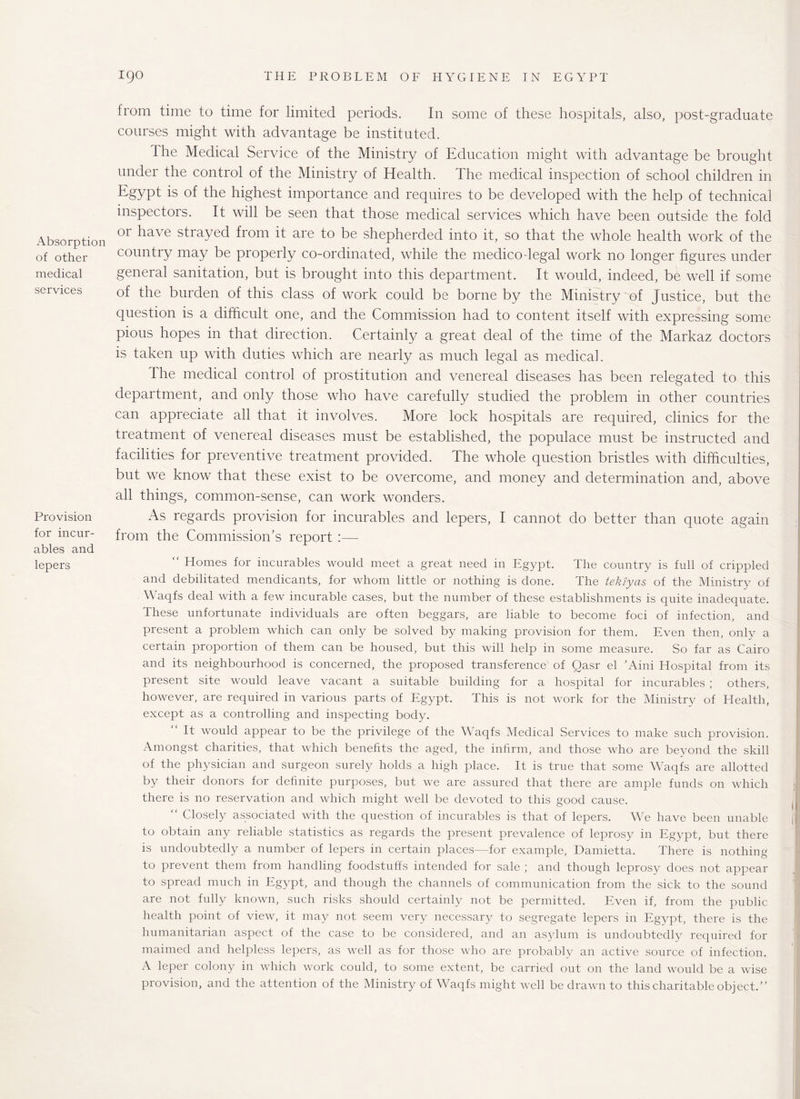 Absorption of other medical services Provision for incur¬ ables and lepers from time to time for limited periods. In some of these hospitals, also, post-graduate courses might with advantage be instituted. The Medical Service of the Ministry of Education might with advantage be brought under the control of the Ministry of Health. The medical inspection of school children in Egypt is of the highest importance and requires to be developed with the help of technical inspectors. It will be seen that those medical services which have been outside the fold or have strayed from it are to be shepherded into it, so that the whole health work of the country may be properly co-ordinated, while the medicodegal work no longer figures under general sanitation, but is brought into this department. It would, indeed, be well if some of the burden of this class of work could be borne by the Ministry of Justice, but the question is a difficult one, and the Commission had to content itself with expressing some pious hopes in that direction. Certainly a great deal of the time of the Markaz doctors is taken up with duties which are nearly as much legal as medical. The medical control of prostitution and venereal diseases has been relegated to this department, and only those who have carefully studied the problem in other countries can appreciate all that it involves. More lock hospitals are required, clinics for the treatment of venereal diseases must be established, the populace must be instructed and facilities for preventive treatment provided. The whole question bristles with difficulties, but we know that these exist to be overcome, and money and determination and, above all things, common-sense, can work wonders. As regards provision for incurables and lepers, I cannot do better than quote again from the Commission’s report :— Homes for incurables would meet a great need in Egypt. The country is full of crippled and debilitated mendicants, for whom little or nothing is done. The tekiyas of the Ministry of Waqfs deal with a few incurable cases, but the number of these establishments is quite inadequate. These unfortunate individuals are often beggars, are liable to become foci of infection, and present a problem which can only be solved by making provision for them. Even then, only a certain proportion of them can be housed, but this will help in some measure. So far as Cairo and its neighbourhood is concerned, the proposed transference of Qasr el ’Aini Hospital from its present site would leave vacant a suitable building for a hospital for incurables ; others, however, are required in various parts of Egypt. This is not work for the Ministry of Health, except as a controlling and inspecting body. It would appear to be the privilege of the Waqfs Medical Services to make such provision. Amongst charities, that which benefits the aged, the infirm, and those who are beyond the skill of the physician and surgeon surely holds a high place. It is true that some Waqfs are allotted by their donors for definite purposes, but we are assured that there are ample funds on which there is no reservation and which might well be devoted to this good cause. “ Closely associated with the question of incurables is that of lepers. We have been unable to obtain any reliable statistics as regards the present prevalence of leprosy in Egypt, but there is undoubtedly a number of lepers in certain places—for example, Damietta. There is nothing to prevent them from handling foodstuffs intended for sale ; and though leprosy does not appear to spread much in Egypt, and though the channels of communication from the sick to the sound are not fully known, such risks should certainly not be permitted. Even if, from the public health point of view, it may not seem very necessary to segregate lepers in Egypt, there is the humanitarian aspect of the case to be considered, and an asylum is undoubtedly required for maimed and helpless lepers, as well as for those who are probably an active source of infection. A leper colony in which work could, to some extent, be carried out on the land would be a wise provision, and the attention of the Ministry of Waqfs might well be drawn to this charitable object.”