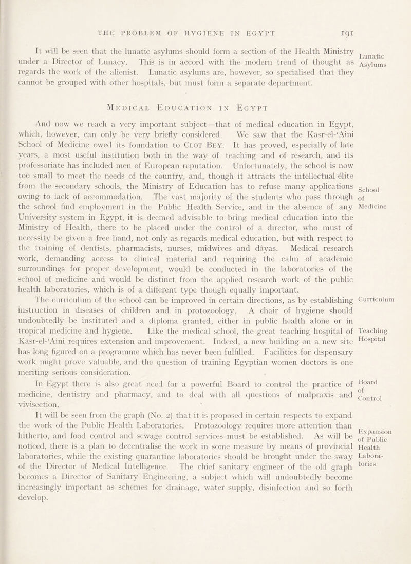 igi It will be seen that the lunatic asylums should form a section of the Health Ministry under a Director of Lunacy. This is in accord with the modern trend of thought as regards the work of the alienist. Lunatic asylums are, however, so specialised that they cannot be grouped with other hospitals, but must form a separate department. Medical Education in Egypt And now we reach a very important subject—that of medical education in Egypt, which, however, can only be very briefly considered. We saw that the Kasr-el-'Aini School of Medicine owed its foundation to Clot Bey. It has proved, especially of late years, a most useful institution both in the way of teaching and of research, and its professoriate has included men of European reputation. Unfortunately, the school is now too small to meet the needs of the country, and, though it attracts the intellectual elite from the secondary schools, the Ministry of Education has to refuse many applications owing to lack of accommodation. The vast majority of the students who pass through the school find employment in the Public Health Service, and in the absence of any University system in Egypt, it is deemed advisable to bring medical education into the Ministry of Health, there to be placed under the control of a director, who must of necessity be given a free hand, not only as regards medical education, but with respect to the training of dentists, pharmacists, nurses, midwives and dayas. Medical research work, demanding access to clinical material and requiring the calm of academic surroundings for proper development, would be conducted in the laboratories of the school of medicine and would be distinct from the applied research work of the public health laboratories, which is of a different type though equally important. The curriculum of the school can be improved in certain directions, as by establishing instruction in diseases of children and in protozoology. A chair of hygiene should undoubtedly be instituted and a diploma granted, either in public health alone or in tropical medicine and hygiene. Like the medical school, the great teaching hospital of Kasr-el-‘Aini requires extension and improvement. Indeed, a new building on a new site has long figured on a programme which has never been fulfilled. Facilities for dispensary work might prove valuable, and the question of training Egyptian women doctors is one meriting serious consideration. In Egypt there is also great need for a powerful Board to control the practice of medicine, dentistry and pharmacy, and to deal with all questions of malpraxis and vivisection. It will be seen from the graph (No. 2) that it is proposed in certain respects to expand the work of the Public Health Laboratories. Protozoology requires more attention than hitherto, and food control and sewage control services must be established. As will be noticed, there is a plan to decentralise the work in some measure by means of provincial laboratories, while the existing quarantine laboratories should be brought under the sway of the Director of Medical Intelligence. The chief sanitary engineer of the old graph becomes a Director of Sanitary Engineering, a subject which will undoubtedly become increasingly important as schemes for drainage, water supply, disinfection and so forth develop. Lunatic Asylums School of Medicine Curriculum Teaching Hospital Board of Control Expansion of Public Health Labora¬ tories