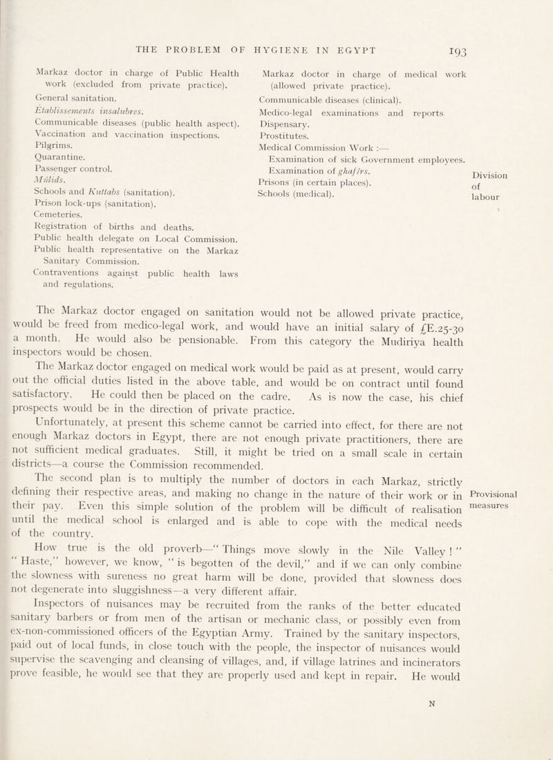 Markaz doctor in charge of Public Health work (excluded from private practice). General sanitation. Etablissements insalubrss. Communicable diseases (public health aspect). A accination and vaccination inspections. Pilgrims. Quarantine. Passenger control. Mulids. Schools and Kuttabs (sanitation). Prison lock-ups (sanitation). Cemeteries. Registration of births and deaths. Public health delegate on Local Commission. Public health representative on the Markaz Sanitary Commission. Contraventions against public health laws and regulations. The Markaz doctor engaged on sanitation would not be allowed private practice, would be freed from medico-legal work, and would have an initial salary of ££.25-30 a month. He would also be pensionable. From this category the Mudiriya health inspectors would be chosen. The Maikaz doctor engaged on medical work would be paid as at present, would carrv out the official duties listed in the above table, and would be on contract until found satisfactory. He could then be placed on the cadre. As is now the case, his chief prospects would be in the direction of private practice. Unfortunately, at present this scheme cannot be carried into effect, for there are not enough Markaz doctors in Egypt, there are not enough private practitioners, there are not sufficient medical graduates. Still, it might be tried on a small scale in certain districts—a course the Commission recommended. The second plan is to multiply the number of doctors in each Markaz, strictly defining their respective areas, and making no change in the nature of their work or in their pay. Even this simple solution of the problem will be difficult of realisation until the medical school is enlarged and is able to cope with the medical needs of the country. How true is the old proverb—' Things move slowly in the Nile Valley ! ” Haste, however, we know, is begotten of the devil,” and if we can only combine the slowness with sureness no great harm will be done, provided that slowness does not degenerate into sluggishness—a very different affair. Inspectors of nuisances may be recruited from the ranks of the better educated sanitary barbers or from men of the artisan or mechanic class, or possibly even from ex-non-commissioned officers of the Egyptian Army. Trained by the sanitary inspectors, paid out of local funds, in close touch with the people, the inspector of nuisances would supervise the scavenging and cleansing of villages, and, if village latrines and incinerators prove feasible, he would see that they are properly used and kept in repair. He would N Markaz doctor in charge of medical work (allowed private practice). Communicable diseases (clinical). Medico-legal examinations and reports. Dispensary. Prostitutes. Medical Commission Work :—- Examination of sick Government employees. Examination of ghafirs. Prisons (in certain places). Schools (medical). Division of labour Provisional measures